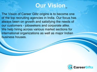Our Vision
The Vision of Career Glitz origins is to become one
of the top recruiting agencies in India. Our focus has
always been on growth and satisfying the needs of
our customers - jobseekers and corporate alike.
We help hiring across various market sections for
international organizations as well as major Indian
business houses.
 