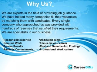 Why Us?
We are experts in the field of providing job guidance.
We have helped many companies fill their vacancies
by matching them with candidates. Every single
company who approached us was provided with
hundreds of resumes that satisfied their requirements.
We are specialists in our business.
•Recognized expertise
•Genuine Work
•Proven Results
•Realistic Commitments
•Dedicated Team
•Focus on your career
•Real and Genuine Job Postings
•Professional Work-culture
 