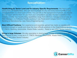 Specialisation:
Headhunting for Senior Level and for Industry Specific Requirements: We have a very
strong team of headhunters, who can source people for any and every kind of profile in any
industry/domain in a short span of time. You just tell us the background of people you require
and our team will find them for you from your competitors and also the best available in the
Industry in India. Our headhunting capabilities range from CEO's to managerial level (say an
R&D Manager ) to Software People (working in say Reek) and it ranges from IT Industry to
Banking to Manufacturing (say Heavy Engineering etc).
Most Difficult Positions: Our experience and expertise gained has made us capable and
confident enough to handle and close the most difficult positions in the Organizations be it in
IT, FMCG, Banking, Automobile, Waste Water Industry , Retail or any other Sector/ Industry
Hiring in large Volumes: We also specialize in closing large number of positions in a very
short period of time. It may be in IT, FMCG, Banking, Automobile, Waste Water Industry ,
Retail or any other Sector/ Industry
 