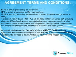 AGREEMENT TERMS AND CONDITIONS :
8.33% of annual gross salary for Junior level
10 % of annual gross salary for Mid- level positions
12.5% of annual gross salary for Senior level positions (experience range above 10
years)
** Gross will include Basic, HRA, PF, LTA, Medical, Uniform allowance, soft furnishing
allowance, Education allowance, periodicals allowance, conveyance and any other
remuneration under any other head which is given as monthly /annual compensation.
This will exclude only sales and performance incentives and stock options.
If the candidate leaves within 2 months of joining, CAREER GLITZ will find a
replacement which will not be charged for. This warranty is only if the candidate leaves
voluntarily. We will need to be informed of candidates leaving as soon as he leaves.
 