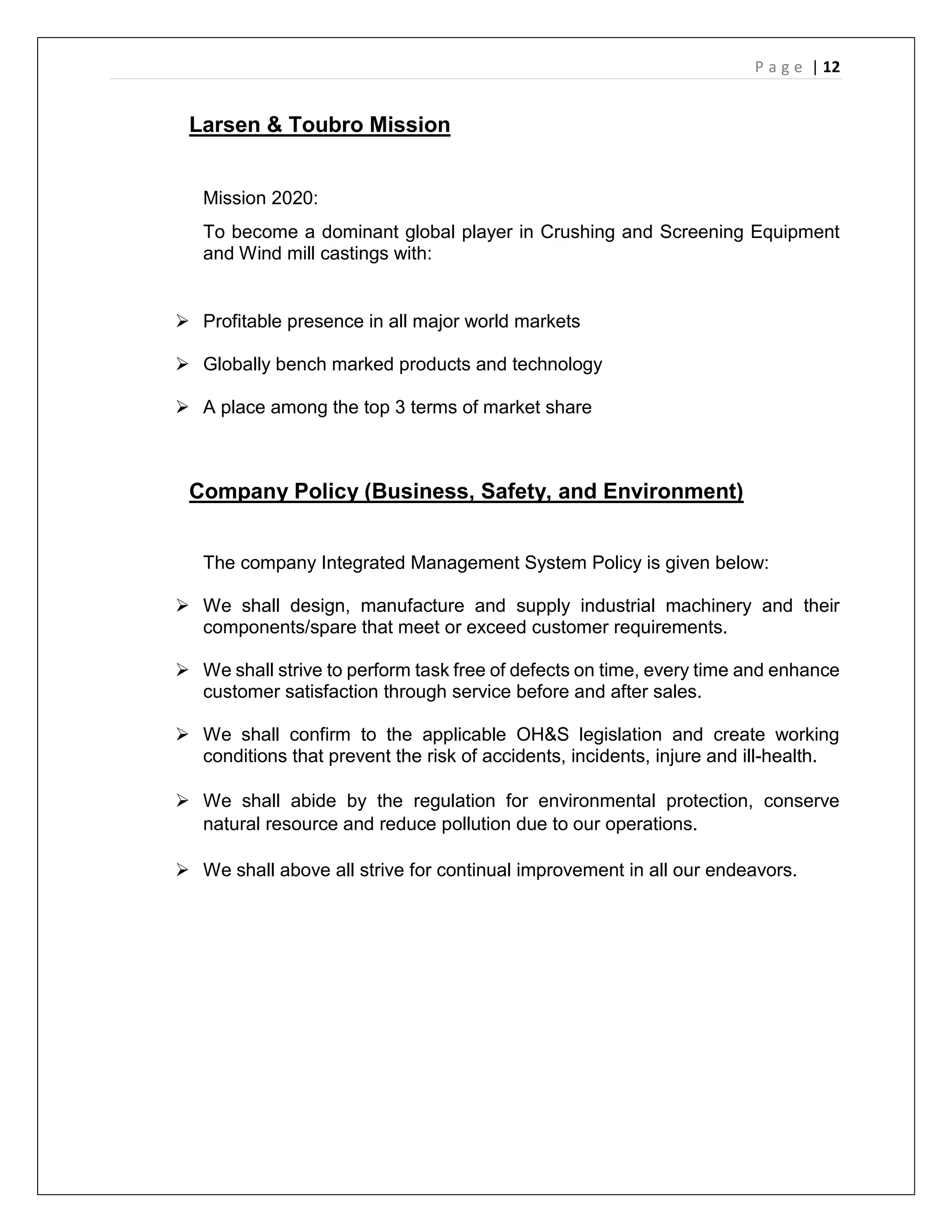 P a g e | 12
Larsen & Toubro Mission
Mission 2020:
To become a dominant global player in Crushing and Screening Equipment
and Wind mill castings with:
 Profitable presence in all major world markets
 Globally bench marked products and technology
 A place among the top 3 terms of market share
Company Policy (Business, Safety, and Environment)
The company Integrated Management System Policy is given below:
 We shall design, manufacture and supply industrial machinery and their
components/spare that meet or exceed customer requirements.
 We shall strive to perform task free of defects on time, every time and enhance
customer satisfaction through service before and after sales.
 We shall confirm to the applicable OH&S legislation and create working
conditions that prevent the risk of accidents, incidents, injure and ill-health.
 We shall abide by the regulation for environmental protection, conserve
natural resource and reduce pollution due to our operations.
 We shall above all strive for continual improvement in all our endeavors.
 