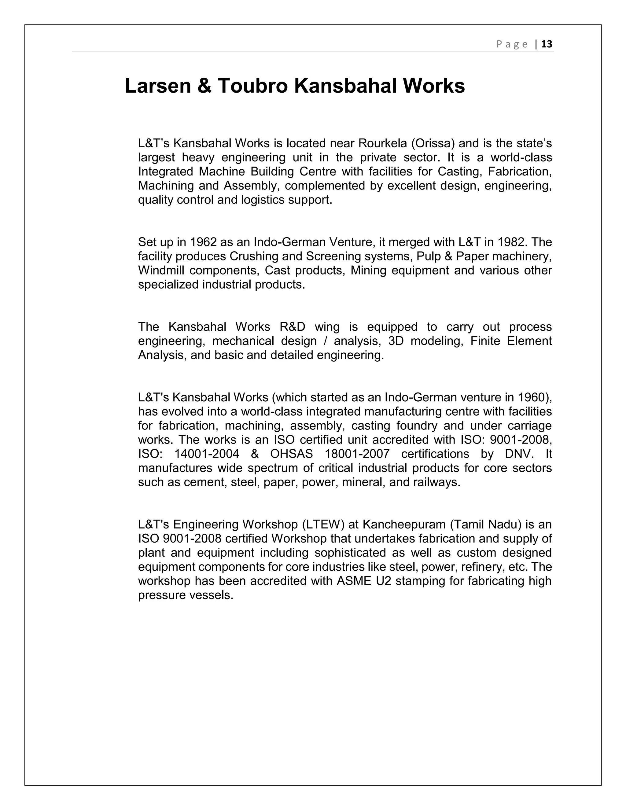 P a g e | 13
Larsen & Toubro Kansbahal Works
L&T’s Kansbahal Works is located near Rourkela (Orissa) and is the state’s
largest heavy engineering unit in the private sector. It is a world-class
Integrated Machine Building Centre with facilities for Casting, Fabrication,
Machining and Assembly, complemented by excellent design, engineering,
quality control and logistics support.
Set up in 1962 as an Indo-German Venture, it merged with L&T in 1982. The
facility produces Crushing and Screening systems, Pulp & Paper machinery,
Windmill components, Cast products, Mining equipment and various other
specialized industrial products.
The Kansbahal Works R&D wing is equipped to carry out process
engineering, mechanical design / analysis, 3D modeling, Finite Element
Analysis, and basic and detailed engineering.
L&T's Kansbahal Works (which started as an Indo-German venture in 1960),
has evolved into a world-class integrated manufacturing centre with facilities
for fabrication, machining, assembly, casting foundry and under carriage
works. The works is an ISO certified unit accredited with ISO: 9001-2008,
ISO: 14001-2004 & OHSAS 18001-2007 certifications by DNV. It
manufactures wide spectrum of critical industrial products for core sectors
such as cement, steel, paper, power, mineral, and railways.
L&T's Engineering Workshop (LTEW) at Kancheepuram (Tamil Nadu) is an
ISO 9001-2008 certified Workshop that undertakes fabrication and supply of
plant and equipment including sophisticated as well as custom designed
equipment components for core industries like steel, power, refinery, etc. The
workshop has been accredited with ASME U2 stamping for fabricating high
pressure vessels.
 