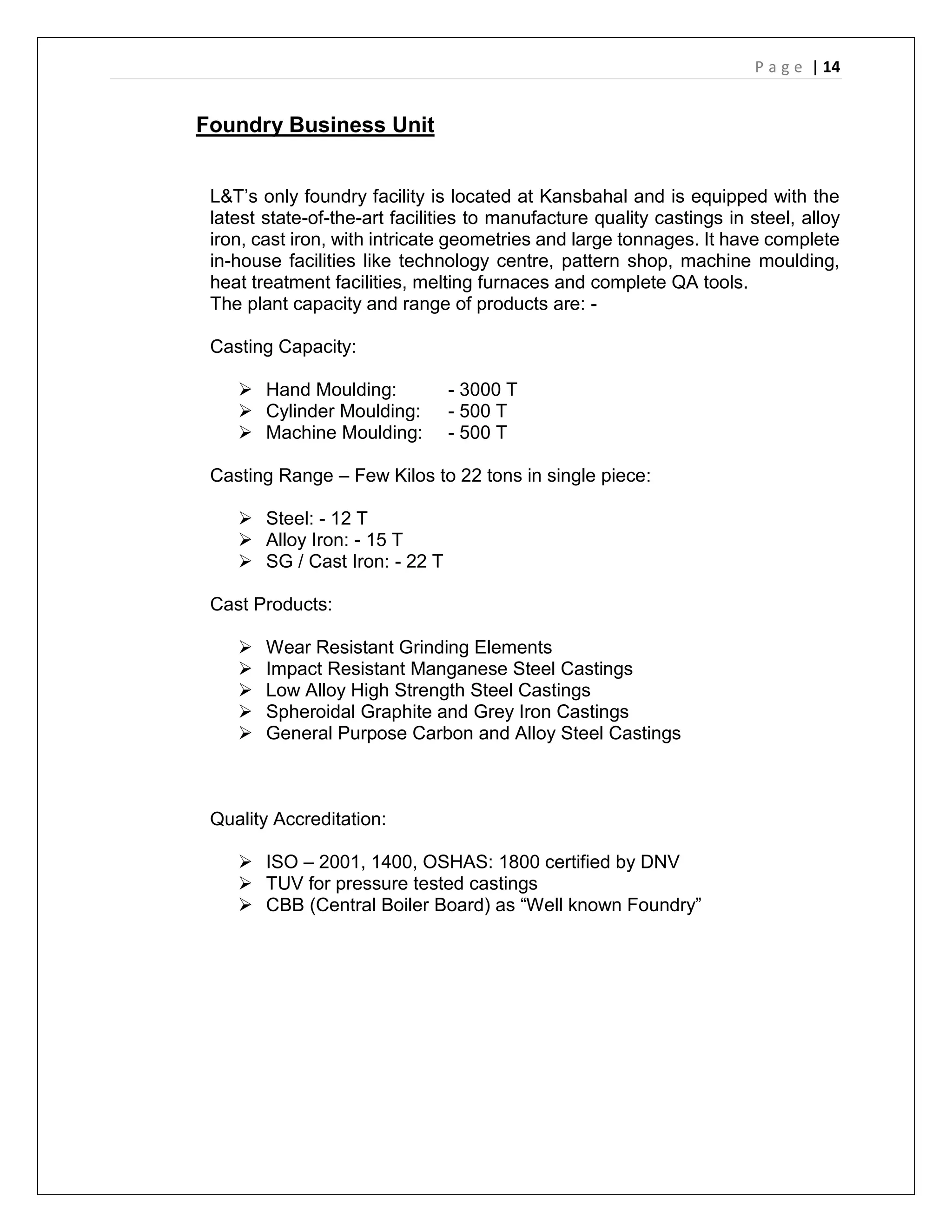 P a g e | 14
Foundry Business Unit
L&T’s only foundry facility is located at Kansbahal and is equipped with the
latest state-of-the-art facilities to manufacture quality castings in steel, alloy
iron, cast iron, with intricate geometries and large tonnages. It have complete
in-house facilities like technology centre, pattern shop, machine moulding,
heat treatment facilities, melting furnaces and complete QA tools.
The plant capacity and range of products are: -
Casting Capacity:
 Hand Moulding: - 3000 T
 Cylinder Moulding: - 500 T
 Machine Moulding: - 500 T
Casting Range – Few Kilos to 22 tons in single piece:
 Steel: - 12 T
 Alloy Iron: - 15 T
 SG / Cast Iron: - 22 T
Cast Products:
 Wear Resistant Grinding Elements
 Impact Resistant Manganese Steel Castings
 Low Alloy High Strength Steel Castings
 Spheroidal Graphite and Grey Iron Castings
 General Purpose Carbon and Alloy Steel Castings
Quality Accreditation:
 ISO – 2001, 1400, OSHAS: 1800 certified by DNV
 TUV for pressure tested castings
 CBB (Central Boiler Board) as “Well known Foundry”
 