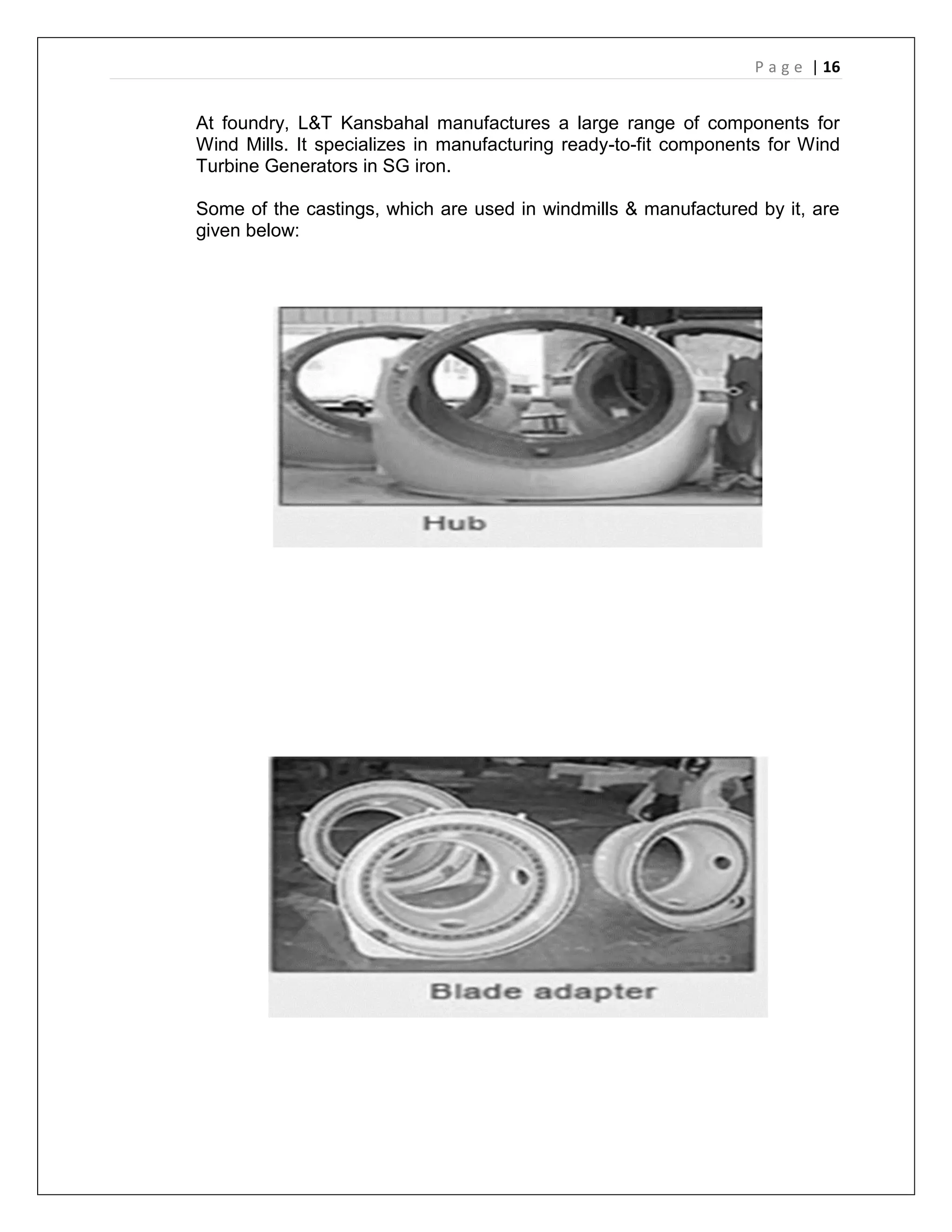 P a g e | 16
At foundry, L&T Kansbahal manufactures a large range of components for
Wind Mills. It specializes in manufacturing ready-to-fit components for Wind
Turbine Generators in SG iron.
Some of the castings, which are used in windmills & manufactured by it, are
given below:
 