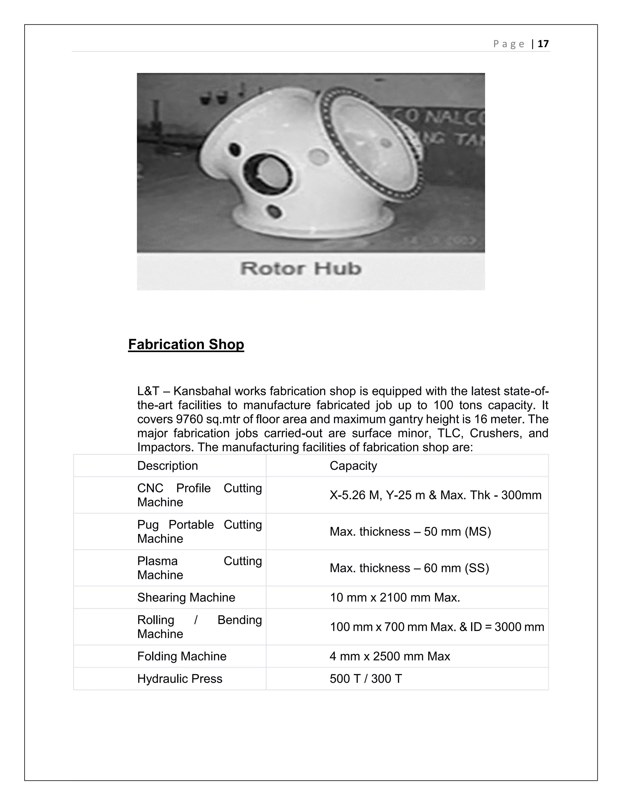 P a g e | 17
Fabrication Shop
L&T – Kansbahal works fabrication shop is equipped with the latest state-of-
the-art facilities to manufacture fabricated job up to 100 tons capacity. It
covers 9760 sq.mtr of floor area and maximum gantry height is 16 meter. The
major fabrication jobs carried-out are surface minor, TLC, Crushers, and
Impactors. The manufacturing facilities of fabrication shop are:
Description Capacity
CNC Profile Cutting
Machine
X-5.26 M, Y-25 m & Max. Thk - 300mm
Pug Portable Cutting
Machine
Max. thickness – 50 mm (MS)
Plasma Cutting
Machine
Max. thickness – 60 mm (SS)
Shearing Machine 10 mm x 2100 mm Max.
Rolling / Bending
Machine
100 mm x 700 mm Max. & ID = 3000 mm
Folding Machine 4 mm x 2500 mm Max
Hydraulic Press 500 T / 300 T
 