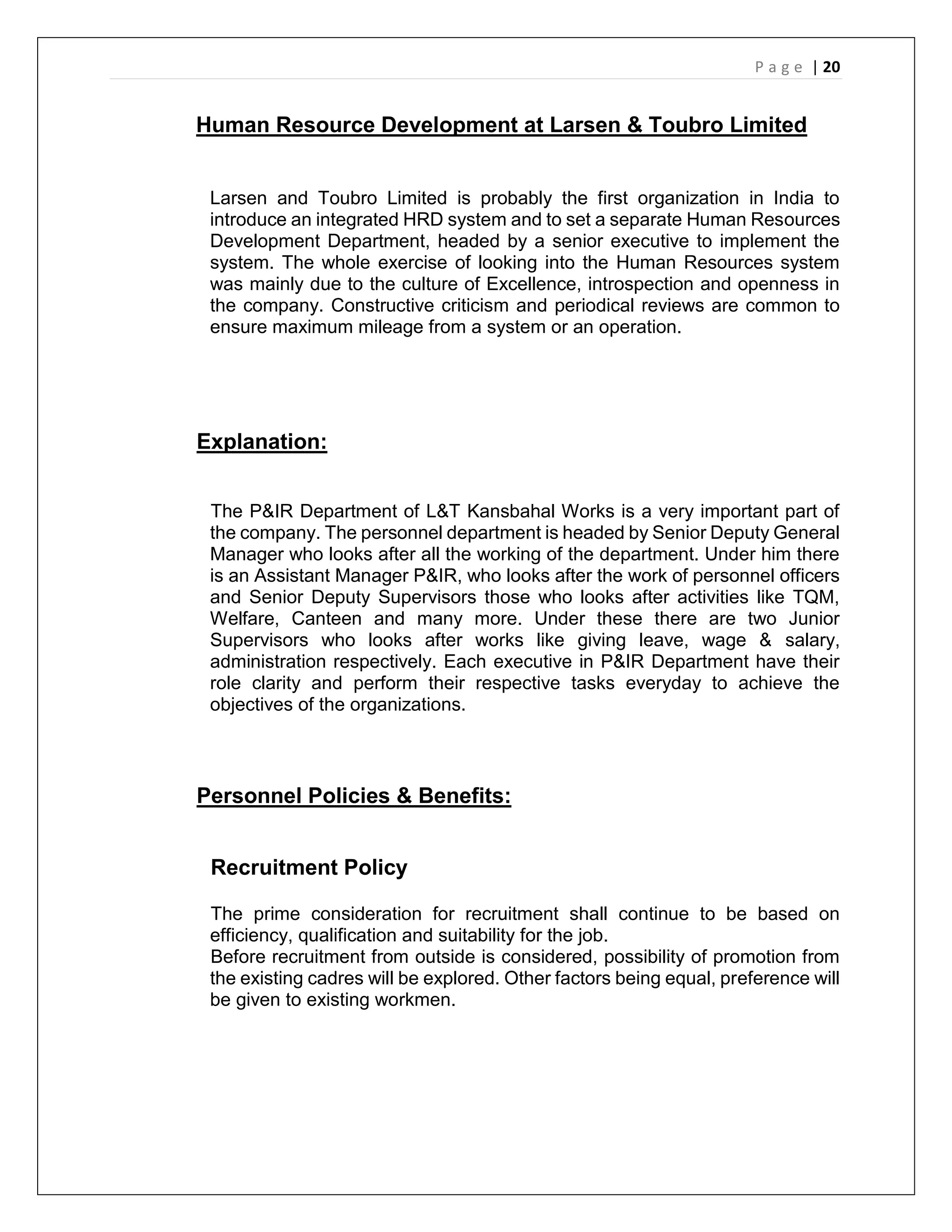 P a g e | 20
Human Resource Development at Larsen & Toubro Limited
Larsen and Toubro Limited is probably the first organization in India to
introduce an integrated HRD system and to set a separate Human Resources
Development Department, headed by a senior executive to implement the
system. The whole exercise of looking into the Human Resources system
was mainly due to the culture of Excellence, introspection and openness in
the company. Constructive criticism and periodical reviews are common to
ensure maximum mileage from a system or an operation.
Explanation:
The P&IR Department of L&T Kansbahal Works is a very important part of
the company. The personnel department is headed by Senior Deputy General
Manager who looks after all the working of the department. Under him there
is an Assistant Manager P&IR, who looks after the work of personnel officers
and Senior Deputy Supervisors those who looks after activities like TQM,
Welfare, Canteen and many more. Under these there are two Junior
Supervisors who looks after works like giving leave, wage & salary,
administration respectively. Each executive in P&IR Department have their
role clarity and perform their respective tasks everyday to achieve the
objectives of the organizations.
Personnel Policies & Benefits:
Recruitment Policy
The prime consideration for recruitment shall continue to be based on
efficiency, qualification and suitability for the job.
Before recruitment from outside is considered, possibility of promotion from
the existing cadres will be explored. Other factors being equal, preference will
be given to existing workmen.
 