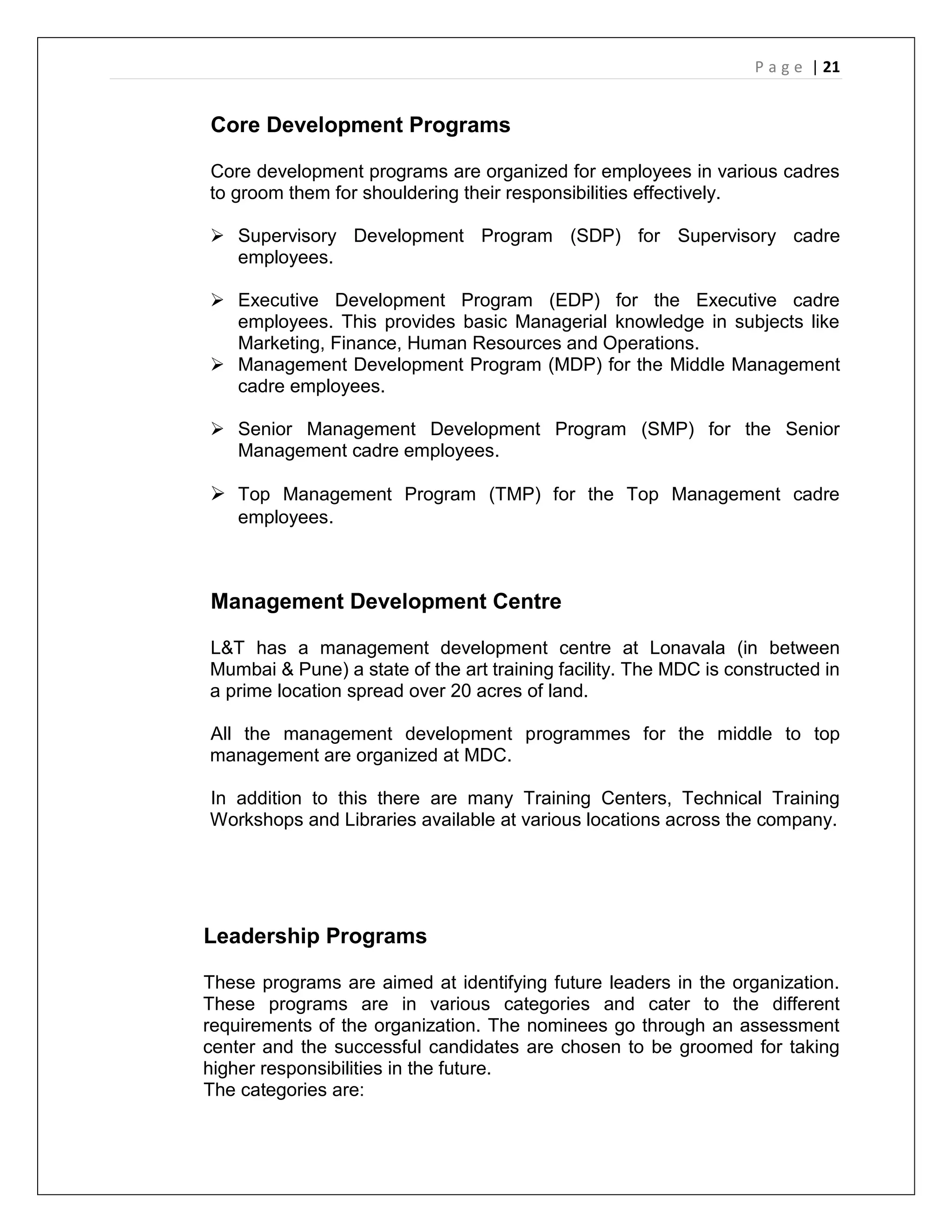 P a g e | 21
Core Development Programs
Core development programs are organized for employees in various cadres
to groom them for shouldering their responsibilities effectively.
 Supervisory Development Program (SDP) for Supervisory cadre
employees.
 Executive Development Program (EDP) for the Executive cadre
employees. This provides basic Managerial knowledge in subjects like
Marketing, Finance, Human Resources and Operations.
 Management Development Program (MDP) for the Middle Management
cadre employees.
 Senior Management Development Program (SMP) for the Senior
Management cadre employees.
 Top Management Program (TMP) for the Top Management cadre
employees.
Management Development Centre
L&T has a management development centre at Lonavala (in between
Mumbai & Pune) a state of the art training facility. The MDC is constructed in
a prime location spread over 20 acres of land.
All the management development programmes for the middle to top
management are organized at MDC.
In addition to this there are many Training Centers, Technical Training
Workshops and Libraries available at various locations across the company.
Leadership Programs
These programs are aimed at identifying future leaders in the organization.
These programs are in various categories and cater to the different
requirements of the organization. The nominees go through an assessment
center and the successful candidates are chosen to be groomed for taking
higher responsibilities in the future.
The categories are:
 