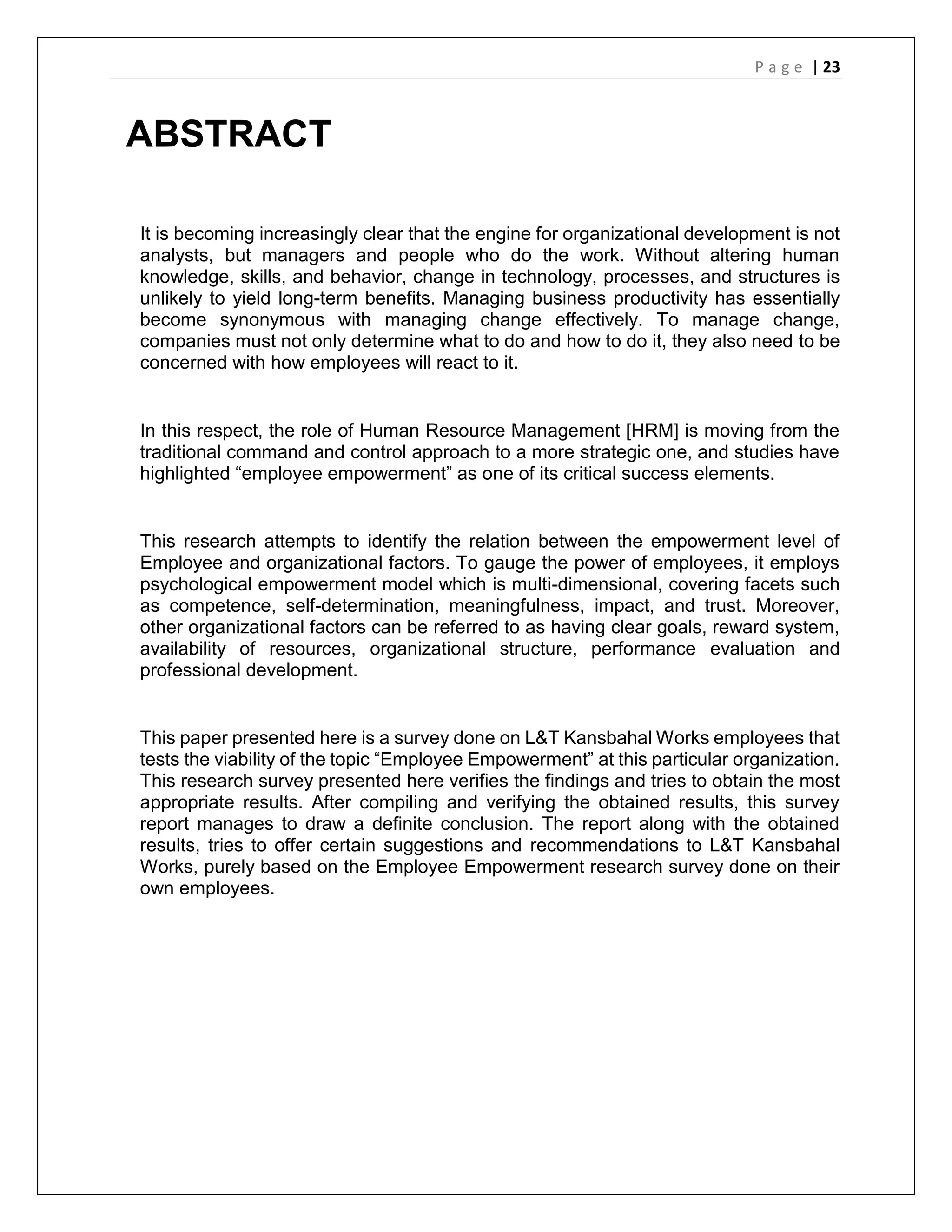 P a g e | 23
ABSTRACT
It is becoming increasingly clear that the engine for organizational development is not
analysts, but managers and people who do the work. Without altering human
knowledge, skills, and behavior, change in technology, processes, and structures is
unlikely to yield long-term benefits. Managing business productivity has essentially
become synonymous with managing change effectively. To manage change,
companies must not only determine what to do and how to do it, they also need to be
concerned with how employees will react to it.
In this respect, the role of Human Resource Management [HRM] is moving from the
traditional command and control approach to a more strategic one, and studies have
highlighted “employee empowerment” as one of its critical success elements.
This research attempts to identify the relation between the empowerment level of
Employee and organizational factors. To gauge the power of employees, it employs
psychological empowerment model which is multi-dimensional, covering facets such
as competence, self-determination, meaningfulness, impact, and trust. Moreover,
other organizational factors can be referred to as having clear goals, reward system,
availability of resources, organizational structure, performance evaluation and
professional development.
This paper presented here is a survey done on L&T Kansbahal Works employees that
tests the viability of the topic “Employee Empowerment” at this particular organization.
This research survey presented here verifies the findings and tries to obtain the most
appropriate results. After compiling and verifying the obtained results, this survey
report manages to draw a definite conclusion. The report along with the obtained
results, tries to offer certain suggestions and recommendations to L&T Kansbahal
Works, purely based on the Employee Empowerment research survey done on their
own employees.
 