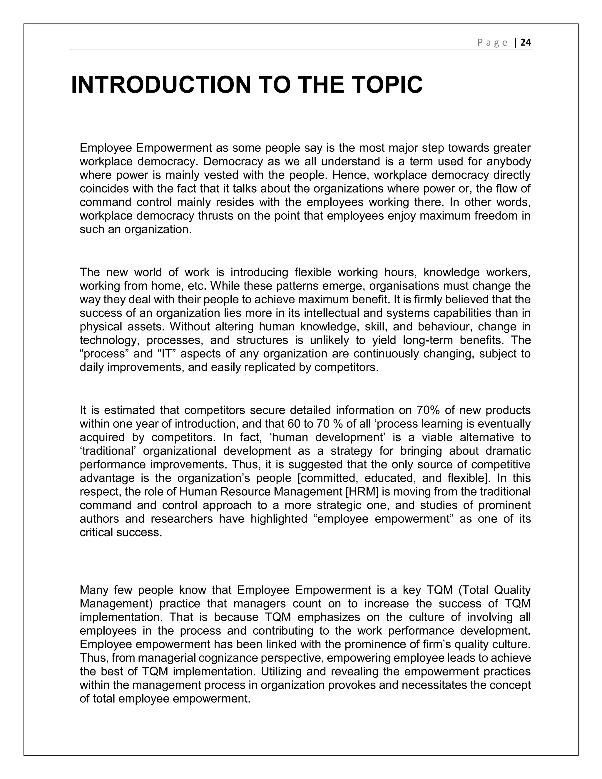 P a g e | 24
INTRODUCTION TO THE TOPIC
Employee Empowerment as some people say is the most major step towards greater
workplace democracy. Democracy as we all understand is a term used for anybody
where power is mainly vested with the people. Hence, workplace democracy directly
coincides with the fact that it talks about the organizations where power or, the flow of
command control mainly resides with the employees working there. In other words,
workplace democracy thrusts on the point that employees enjoy maximum freedom in
such an organization.
The new world of work is introducing flexible working hours, knowledge workers,
working from home, etc. While these patterns emerge, organisations must change the
way they deal with their people to achieve maximum benefit. It is firmly believed that the
success of an organization lies more in its intellectual and systems capabilities than in
physical assets. Without altering human knowledge, skill, and behaviour, change in
technology, processes, and structures is unlikely to yield long-term benefits. The
“process” and “IT” aspects of any organization are continuously changing, subject to
daily improvements, and easily replicated by competitors.
It is estimated that competitors secure detailed information on 70% of new products
within one year of introduction, and that 60 to 70 % of all ‘process learning is eventually
acquired by competitors. In fact, ‘human development’ is a viable alternative to
‘traditional’ organizational development as a strategy for bringing about dramatic
performance improvements. Thus, it is suggested that the only source of competitive
advantage is the organization’s people [committed, educated, and flexible]. In this
respect, the role of Human Resource Management [HRM] is moving from the traditional
command and control approach to a more strategic one, and studies of prominent
authors and researchers have highlighted “employee empowerment” as one of its
critical success.
Many few people know that Employee Empowerment is a key TQM (Total Quality
Management) practice that managers count on to increase the success of TQM
implementation. That is because TQM emphasizes on the culture of involving all
employees in the process and contributing to the work performance development.
Employee empowerment has been linked with the prominence of firm’s quality culture.
Thus, from managerial cognizance perspective, empowering employee leads to achieve
the best of TQM implementation. Utilizing and revealing the empowerment practices
within the management process in organization provokes and necessitates the concept
of total employee empowerment.
 