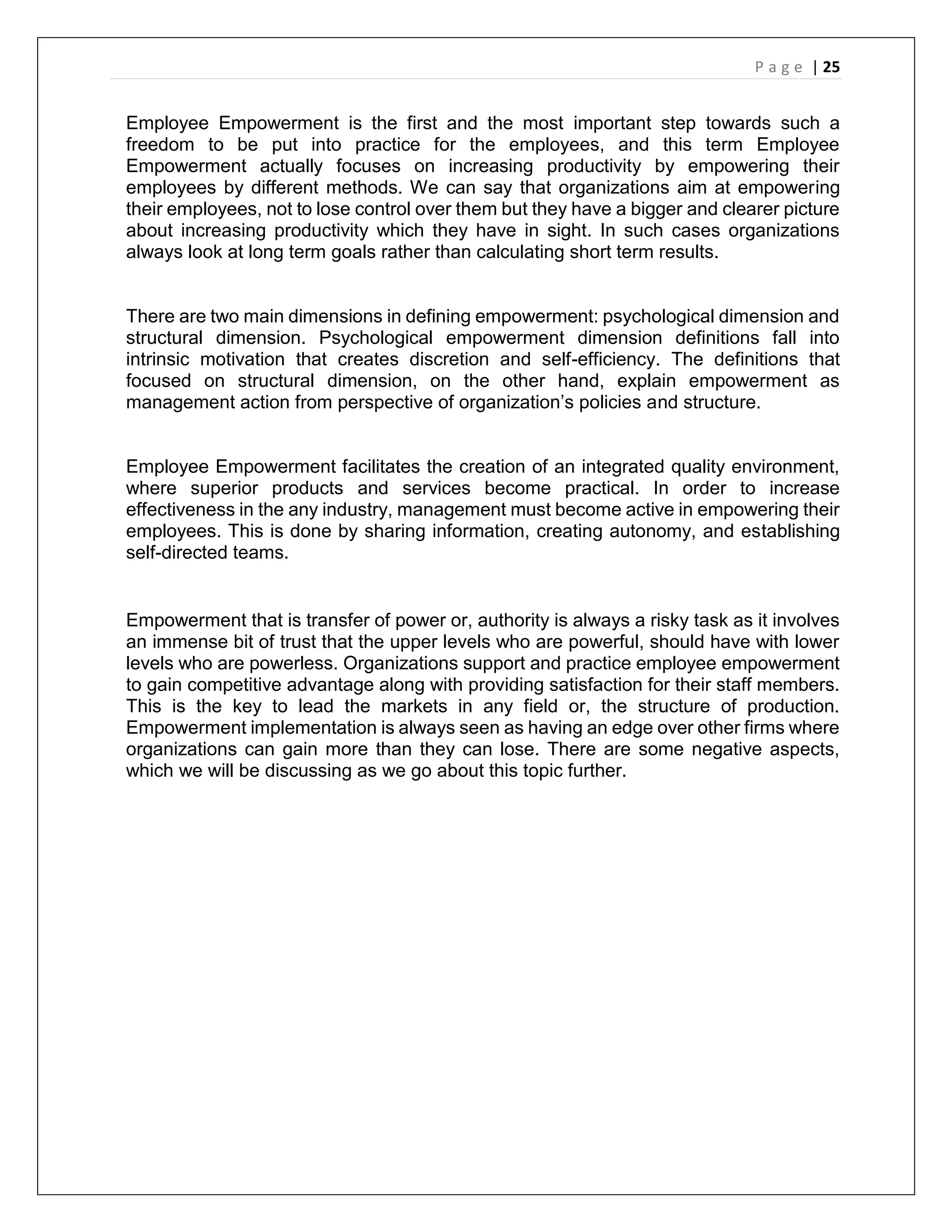 P a g e | 25
Employee Empowerment is the first and the most important step towards such a
freedom to be put into practice for the employees, and this term Employee
Empowerment actually focuses on increasing productivity by empowering their
employees by different methods. We can say that organizations aim at empowering
their employees, not to lose control over them but they have a bigger and clearer picture
about increasing productivity which they have in sight. In such cases organizations
always look at long term goals rather than calculating short term results.
There are two main dimensions in defining empowerment: psychological dimension and
structural dimension. Psychological empowerment dimension definitions fall into
intrinsic motivation that creates discretion and self-efficiency. The definitions that
focused on structural dimension, on the other hand, explain empowerment as
management action from perspective of organization’s policies and structure.
Employee Empowerment facilitates the creation of an integrated quality environment,
where superior products and services become practical. In order to increase
effectiveness in the any industry, management must become active in empowering their
employees. This is done by sharing information, creating autonomy, and establishing
self-directed teams.
Empowerment that is transfer of power or, authority is always a risky task as it involves
an immense bit of trust that the upper levels who are powerful, should have with lower
levels who are powerless. Organizations support and practice employee empowerment
to gain competitive advantage along with providing satisfaction for their staff members.
This is the key to lead the markets in any field or, the structure of production.
Empowerment implementation is always seen as having an edge over other firms where
organizations can gain more than they can lose. There are some negative aspects,
which we will be discussing as we go about this topic further.
 