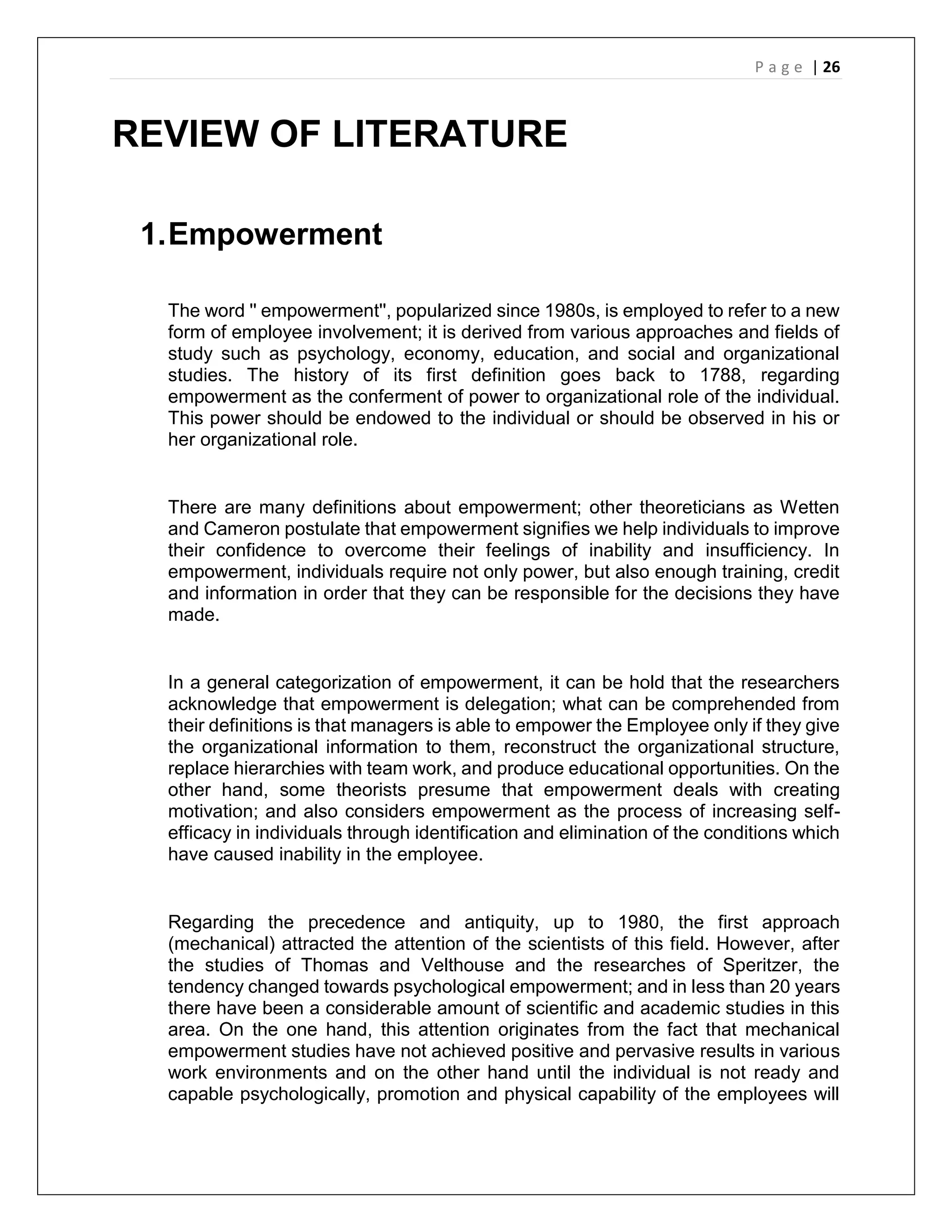 P a g e | 26
REVIEW OF LITERATURE
1.Empowerment
The word '' empowerment'', popularized since 1980s, is employed to refer to a new
form of employee involvement; it is derived from various approaches and fields of
study such as psychology, economy, education, and social and organizational
studies. The history of its first definition goes back to 1788, regarding
empowerment as the conferment of power to organizational role of the individual.
This power should be endowed to the individual or should be observed in his or
her organizational role.
There are many definitions about empowerment; other theoreticians as Wetten
and Cameron postulate that empowerment signifies we help individuals to improve
their confidence to overcome their feelings of inability and insufficiency. In
empowerment, individuals require not only power, but also enough training, credit
and information in order that they can be responsible for the decisions they have
made.
In a general categorization of empowerment, it can be hold that the researchers
acknowledge that empowerment is delegation; what can be comprehended from
their definitions is that managers is able to empower the Employee only if they give
the organizational information to them, reconstruct the organizational structure,
replace hierarchies with team work, and produce educational opportunities. On the
other hand, some theorists presume that empowerment deals with creating
motivation; and also considers empowerment as the process of increasing self-
efficacy in individuals through identification and elimination of the conditions which
have caused inability in the employee.
Regarding the precedence and antiquity, up to 1980, the first approach
(mechanical) attracted the attention of the scientists of this field. However, after
the studies of Thomas and Velthouse and the researches of Speritzer, the
tendency changed towards psychological empowerment; and in less than 20 years
there have been a considerable amount of scientific and academic studies in this
area. On the one hand, this attention originates from the fact that mechanical
empowerment studies have not achieved positive and pervasive results in various
work environments and on the other hand until the individual is not ready and
capable psychologically, promotion and physical capability of the employees will
 