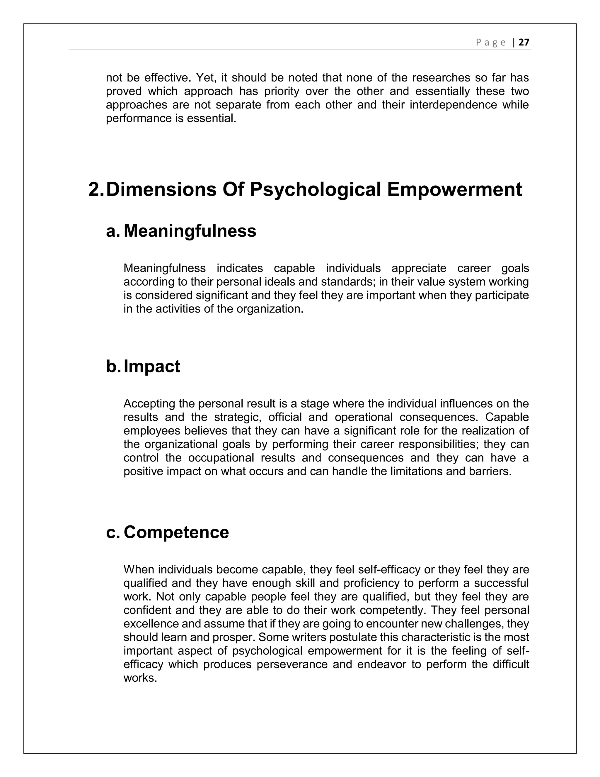 P a g e | 27
not be effective. Yet, it should be noted that none of the researches so far has
proved which approach has priority over the other and essentially these two
approaches are not separate from each other and their interdependence while
performance is essential.
2.Dimensions Of Psychological Empowerment
a. Meaningfulness
Meaningfulness indicates capable individuals appreciate career goals
according to their personal ideals and standards; in their value system working
is considered significant and they feel they are important when they participate
in the activities of the organization.
b.Impact
Accepting the personal result is a stage where the individual influences on the
results and the strategic, official and operational consequences. Capable
employees believes that they can have a significant role for the realization of
the organizational goals by performing their career responsibilities; they can
control the occupational results and consequences and they can have a
positive impact on what occurs and can handle the limitations and barriers.
c. Competence
When individuals become capable, they feel self-efficacy or they feel they are
qualified and they have enough skill and proficiency to perform a successful
work. Not only capable people feel they are qualified, but they feel they are
confident and they are able to do their work competently. They feel personal
excellence and assume that if they are going to encounter new challenges, they
should learn and prosper. Some writers postulate this characteristic is the most
important aspect of psychological empowerment for it is the feeling of self-
efficacy which produces perseverance and endeavor to perform the difficult
works.
 