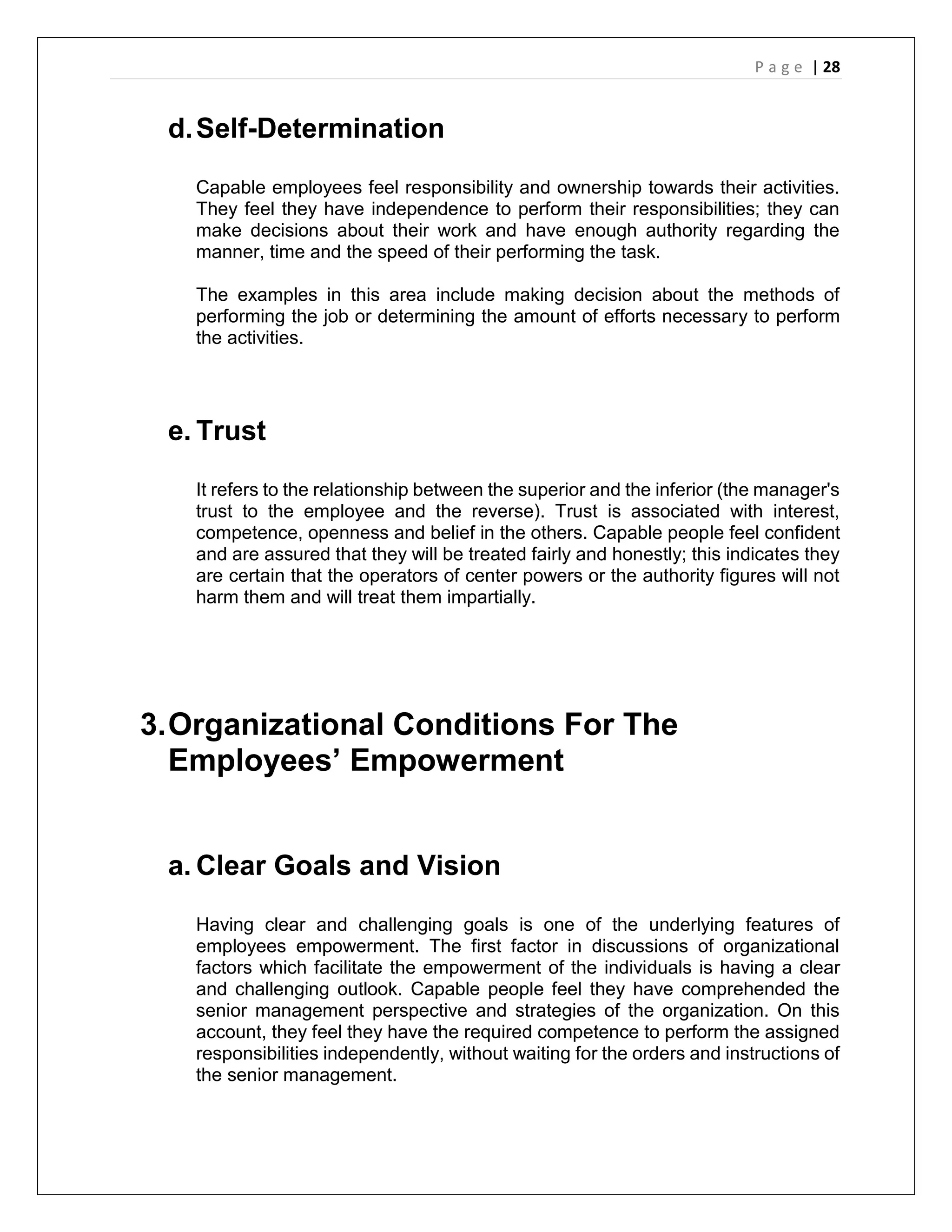 P a g e | 28
d.Self-Determination
Capable employees feel responsibility and ownership towards their activities.
They feel they have independence to perform their responsibilities; they can
make decisions about their work and have enough authority regarding the
manner, time and the speed of their performing the task.
The examples in this area include making decision about the methods of
performing the job or determining the amount of efforts necessary to perform
the activities.
e. Trust
It refers to the relationship between the superior and the inferior (the manager's
trust to the employee and the reverse). Trust is associated with interest,
competence, openness and belief in the others. Capable people feel confident
and are assured that they will be treated fairly and honestly; this indicates they
are certain that the operators of center powers or the authority figures will not
harm them and will treat them impartially.
3.Organizational Conditions For The
Employees’ Empowerment
a. Clear Goals and Vision
Having clear and challenging goals is one of the underlying features of
employees empowerment. The first factor in discussions of organizational
factors which facilitate the empowerment of the individuals is having a clear
and challenging outlook. Capable people feel they have comprehended the
senior management perspective and strategies of the organization. On this
account, they feel they have the required competence to perform the assigned
responsibilities independently, without waiting for the orders and instructions of
the senior management.
 
