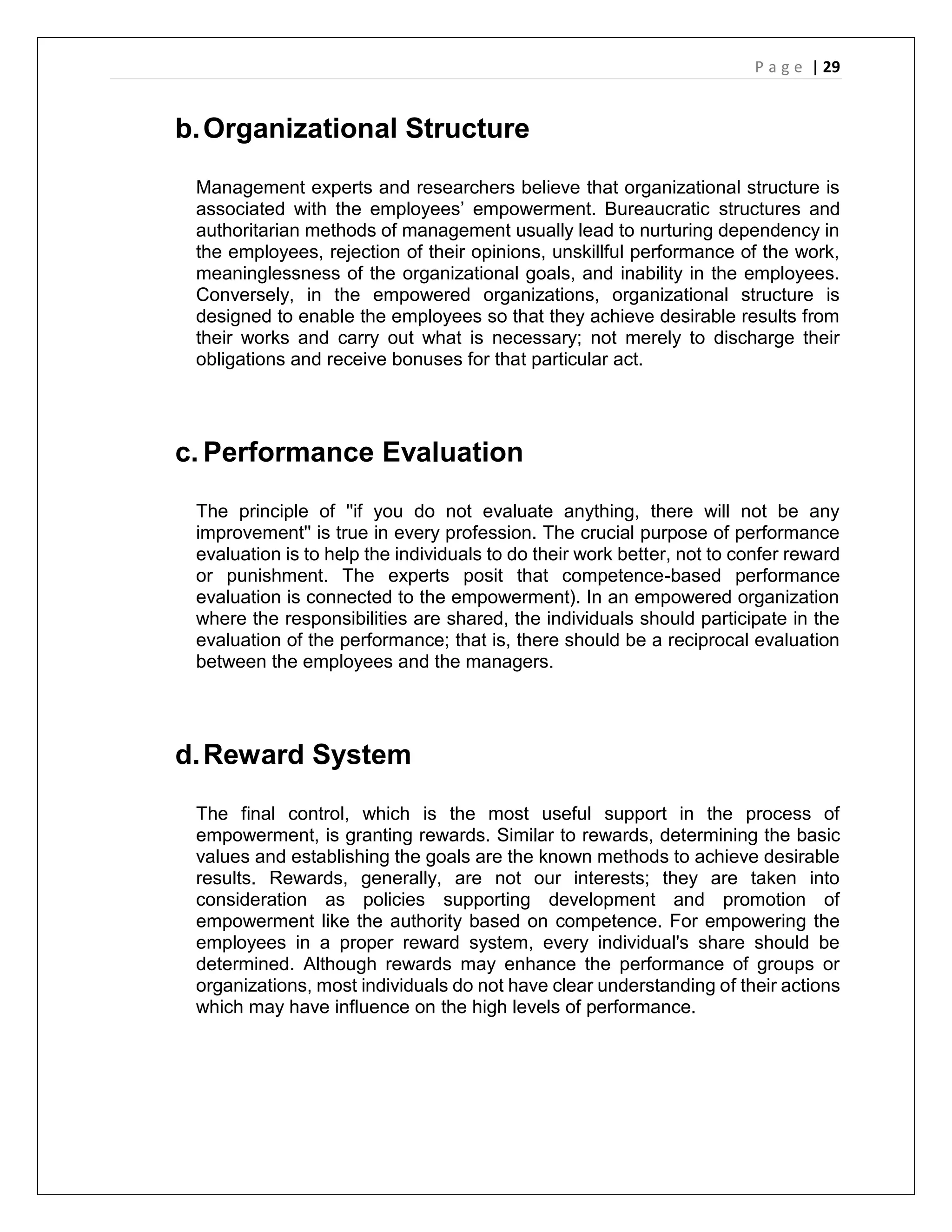 P a g e | 29
b.Organizational Structure
Management experts and researchers believe that organizational structure is
associated with the employees’ empowerment. Bureaucratic structures and
authoritarian methods of management usually lead to nurturing dependency in
the employees, rejection of their opinions, unskillful performance of the work,
meaninglessness of the organizational goals, and inability in the employees.
Conversely, in the empowered organizations, organizational structure is
designed to enable the employees so that they achieve desirable results from
their works and carry out what is necessary; not merely to discharge their
obligations and receive bonuses for that particular act.
c. Performance Evaluation
The principle of ''if you do not evaluate anything, there will not be any
improvement'' is true in every profession. The crucial purpose of performance
evaluation is to help the individuals to do their work better, not to confer reward
or punishment. The experts posit that competence-based performance
evaluation is connected to the empowerment). In an empowered organization
where the responsibilities are shared, the individuals should participate in the
evaluation of the performance; that is, there should be a reciprocal evaluation
between the employees and the managers.
d.Reward System
The final control, which is the most useful support in the process of
empowerment, is granting rewards. Similar to rewards, determining the basic
values and establishing the goals are the known methods to achieve desirable
results. Rewards, generally, are not our interests; they are taken into
consideration as policies supporting development and promotion of
empowerment like the authority based on competence. For empowering the
employees in a proper reward system, every individual's share should be
determined. Although rewards may enhance the performance of groups or
organizations, most individuals do not have clear understanding of their actions
which may have influence on the high levels of performance.
 