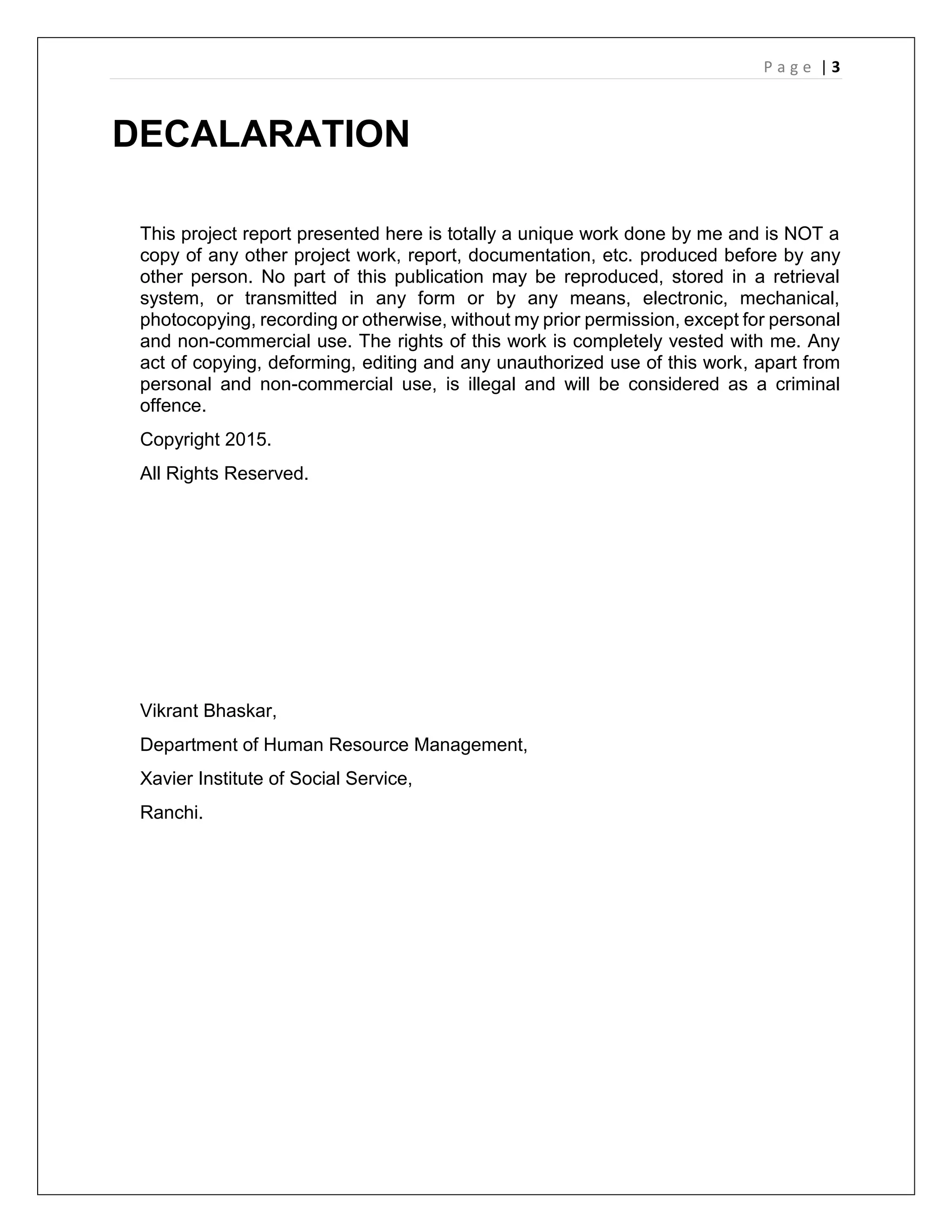 P a g e | 3
DECALARATION
This project report presented here is totally a unique work done by me and is NOT a
copy of any other project work, report, documentation, etc. produced before by any
other person. No part of this publication may be reproduced, stored in a retrieval
system, or transmitted in any form or by any means, electronic, mechanical,
photocopying, recording or otherwise, without my prior permission, except for personal
and non-commercial use. The rights of this work is completely vested with me. Any
act of copying, deforming, editing and any unauthorized use of this work, apart from
personal and non-commercial use, is illegal and will be considered as a criminal
offence.
Copyright 2015.
All Rights Reserved.
Vikrant Bhaskar,
Department of Human Resource Management,
Xavier Institute of Social Service,
Ranchi.
 