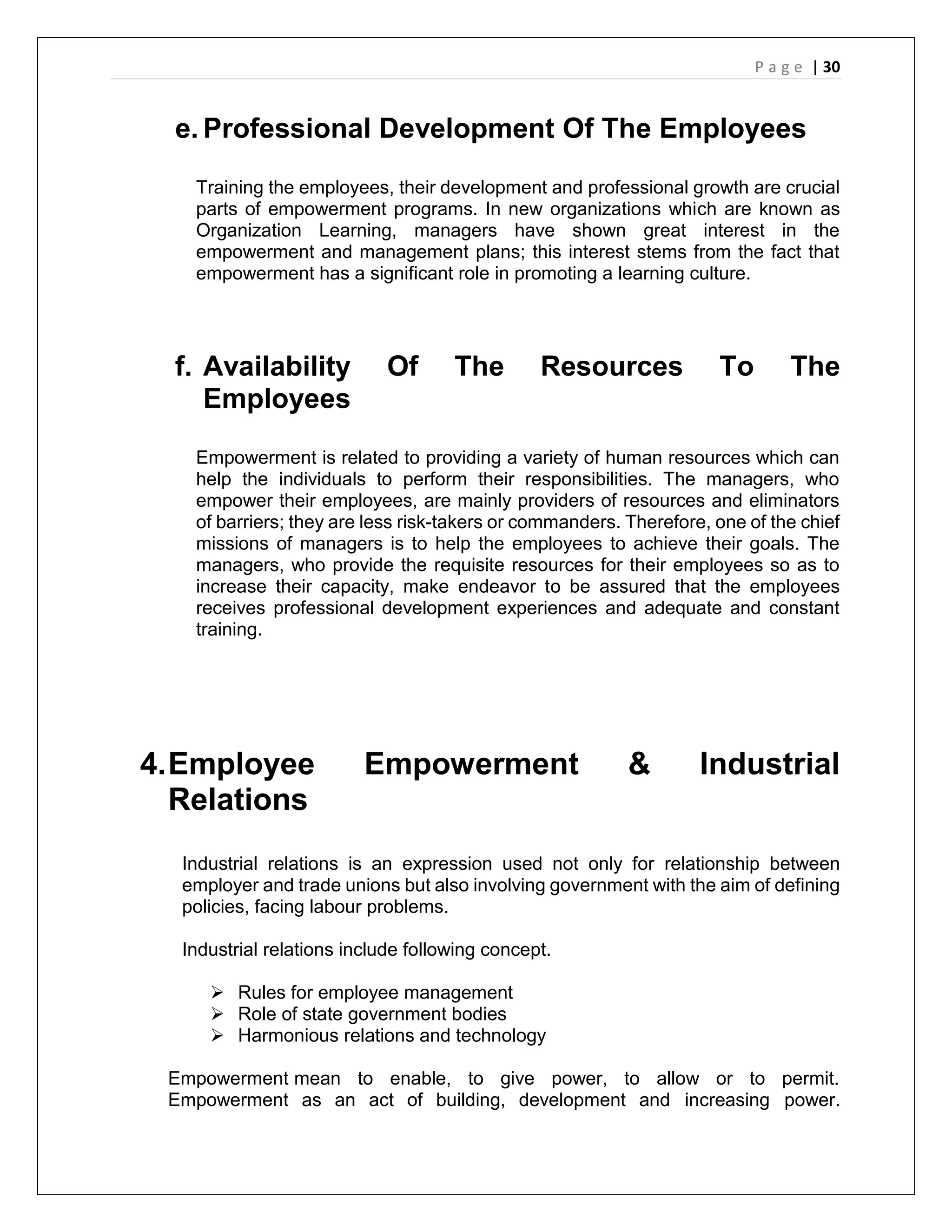 P a g e | 30
e. Professional Development Of The Employees
Training the employees, their development and professional growth are crucial
parts of empowerment programs. In new organizations which are known as
Organization Learning, managers have shown great interest in the
empowerment and management plans; this interest stems from the fact that
empowerment has a significant role in promoting a learning culture.
f. Availability Of The Resources To The
Employees
Empowerment is related to providing a variety of human resources which can
help the individuals to perform their responsibilities. The managers, who
empower their employees, are mainly providers of resources and eliminators
of barriers; they are less risk-takers or commanders. Therefore, one of the chief
missions of managers is to help the employees to achieve their goals. The
managers, who provide the requisite resources for their employees so as to
increase their capacity, make endeavor to be assured that the employees
receives professional development experiences and adequate and constant
training.
4.Employee Empowerment & Industrial
Relations
Industrial relations is an expression used not only for relationship between
employer and trade unions but also involving government with the aim of defining
policies, facing labour problems.
Industrial relations include following concept.
 Rules for employee management
 Role of state government bodies
 Harmonious relations and technology
Empowerment mean to enable, to give power, to allow or to permit.
Empowerment as an act of building, development and increasing power.
 