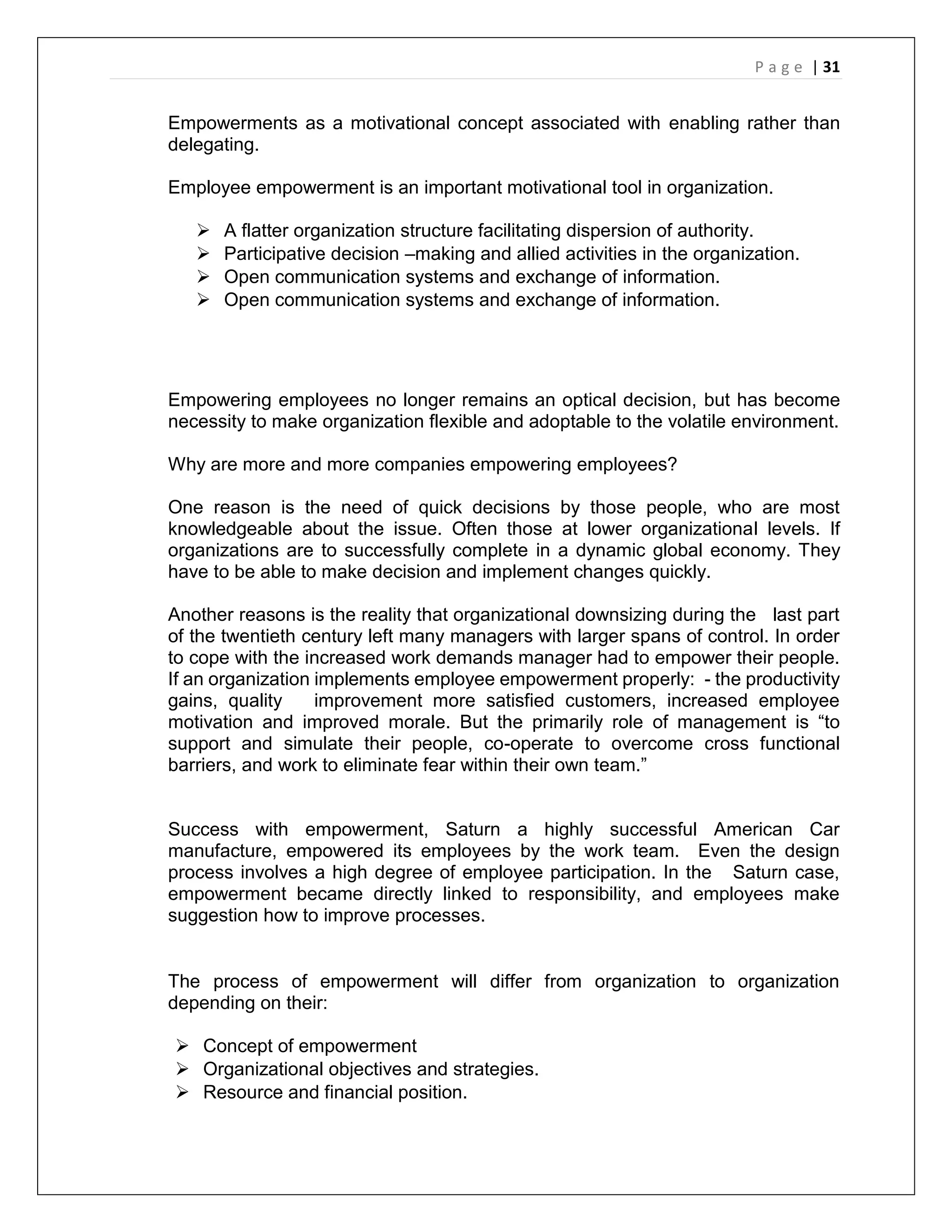 P a g e | 31
Empowerments as a motivational concept associated with enabling rather than
delegating.
Employee empowerment is an important motivational tool in organization.
 A flatter organization structure facilitating dispersion of authority.
 Participative decision –making and allied activities in the organization.
 Open communication systems and exchange of information.
 Open communication systems and exchange of information.
Empowering employees no longer remains an optical decision, but has become
necessity to make organization flexible and adoptable to the volatile environment.
Why are more and more companies empowering employees?
One reason is the need of quick decisions by those people, who are most
knowledgeable about the issue. Often those at lower organizational levels. If
organizations are to successfully complete in a dynamic global economy. They
have to be able to make decision and implement changes quickly.
Another reasons is the reality that organizational downsizing during the last part
of the twentieth century left many managers with larger spans of control. In order
to cope with the increased work demands manager had to empower their people.
If an organization implements employee empowerment properly: - the productivity
gains, quality improvement more satisfied customers, increased employee
motivation and improved morale. But the primarily role of management is “to
support and simulate their people, co-operate to overcome cross functional
barriers, and work to eliminate fear within their own team.”
Success with empowerment, Saturn a highly successful American Car
manufacture, empowered its employees by the work team. Even the design
process involves a high degree of employee participation. In the Saturn case,
empowerment became directly linked to responsibility, and employees make
suggestion how to improve processes.
The process of empowerment will differ from organization to organization
depending on their:
 Concept of empowerment
 Organizational objectives and strategies.
 Resource and financial position.
 