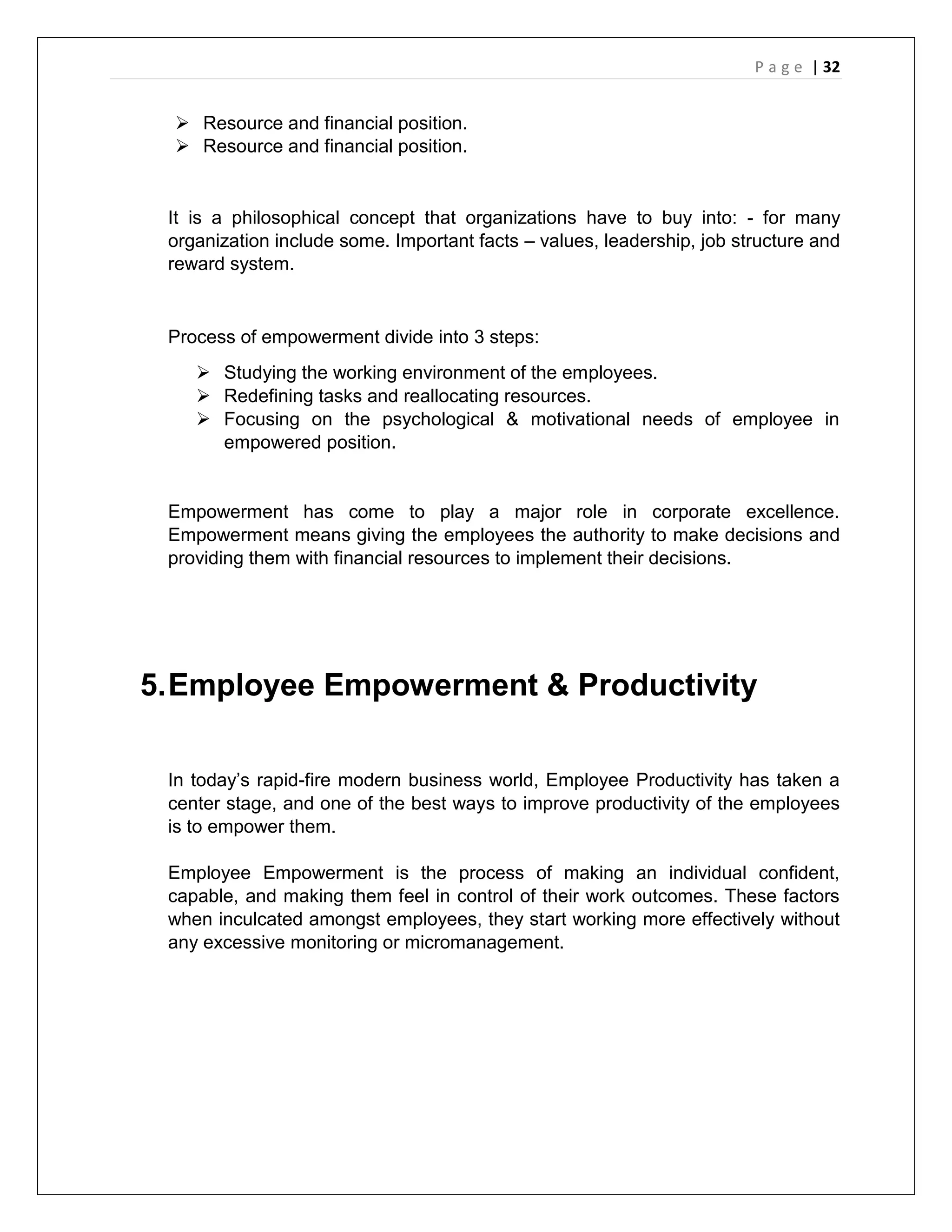 P a g e | 32
 Resource and financial position.
 Resource and financial position.
It is a philosophical concept that organizations have to buy into: - for many
organization include some. Important facts – values, leadership, job structure and
reward system.
Process of empowerment divide into 3 steps:
 Studying the working environment of the employees.
 Redefining tasks and reallocating resources.
 Focusing on the psychological & motivational needs of employee in
empowered position.
Empowerment has come to play a major role in corporate excellence.
Empowerment means giving the employees the authority to make decisions and
providing them with financial resources to implement their decisions.
5.Employee Empowerment & Productivity
In today’s rapid-fire modern business world, Employee Productivity has taken a
center stage, and one of the best ways to improve productivity of the employees
is to empower them.
Employee Empowerment is the process of making an individual confident,
capable, and making them feel in control of their work outcomes. These factors
when inculcated amongst employees, they start working more effectively without
any excessive monitoring or micromanagement.
 