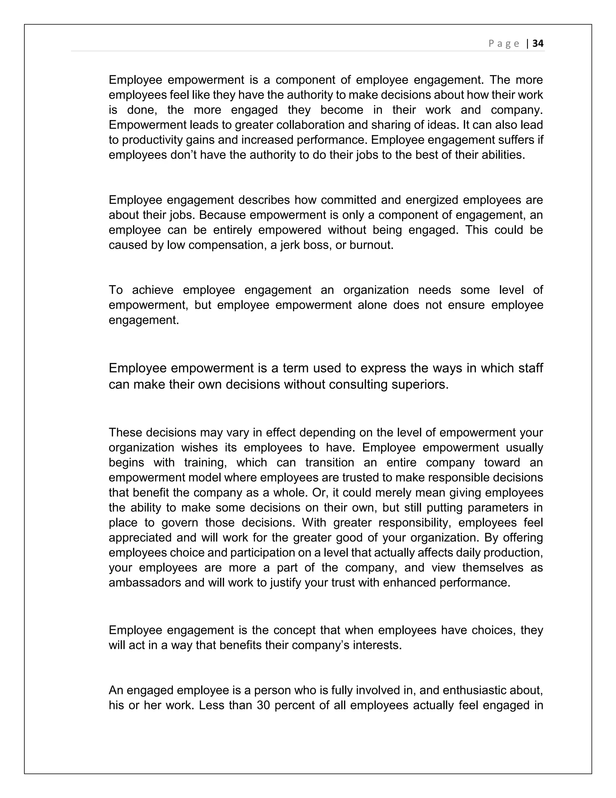 P a g e | 34
Employee empowerment is a component of employee engagement. The more
employees feel like they have the authority to make decisions about how their work
is done, the more engaged they become in their work and company.
Empowerment leads to greater collaboration and sharing of ideas. It can also lead
to productivity gains and increased performance. Employee engagement suffers if
employees don’t have the authority to do their jobs to the best of their abilities.
Employee engagement describes how committed and energized employees are
about their jobs. Because empowerment is only a component of engagement, an
employee can be entirely empowered without being engaged. This could be
caused by low compensation, a jerk boss, or burnout.
To achieve employee engagement an organization needs some level of
empowerment, but employee empowerment alone does not ensure employee
engagement.
Employee empowerment is a term used to express the ways in which staff
can make their own decisions without consulting superiors.
These decisions may vary in effect depending on the level of empowerment your
organization wishes its employees to have. Employee empowerment usually
begins with training, which can transition an entire company toward an
empowerment model where employees are trusted to make responsible decisions
that benefit the company as a whole. Or, it could merely mean giving employees
the ability to make some decisions on their own, but still putting parameters in
place to govern those decisions. With greater responsibility, employees feel
appreciated and will work for the greater good of your organization. By offering
employees choice and participation on a level that actually affects daily production,
your employees are more a part of the company, and view themselves as
ambassadors and will work to justify your trust with enhanced performance.
Employee engagement is the concept that when employees have choices, they
will act in a way that benefits their company’s interests.
An engaged employee is a person who is fully involved in, and enthusiastic about,
his or her work. Less than 30 percent of all employees actually feel engaged in
 