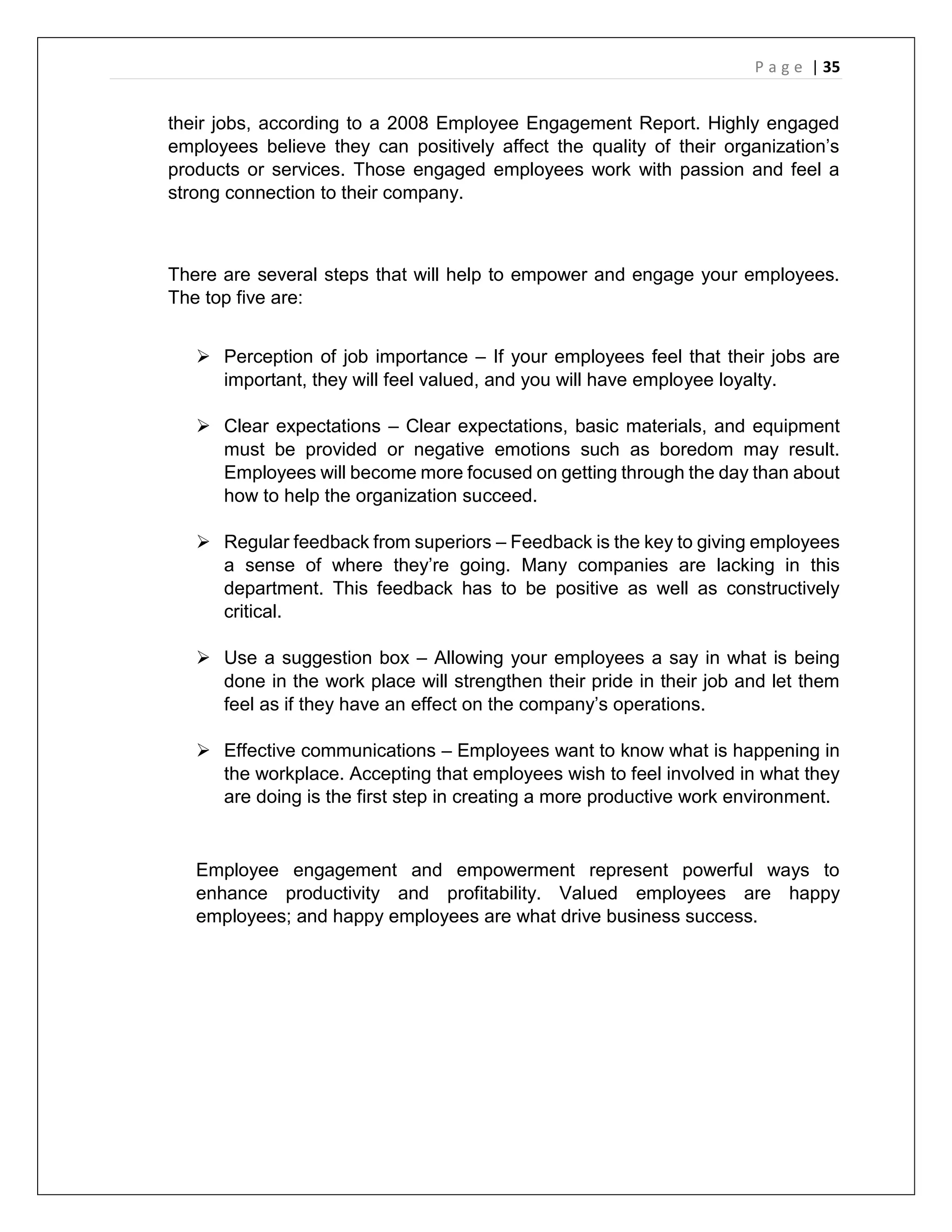 P a g e | 35
their jobs, according to a 2008 Employee Engagement Report. Highly engaged
employees believe they can positively affect the quality of their organization’s
products or services. Those engaged employees work with passion and feel a
strong connection to their company.
There are several steps that will help to empower and engage your employees.
The top five are:
 Perception of job importance – If your employees feel that their jobs are
important, they will feel valued, and you will have employee loyalty.
 Clear expectations – Clear expectations, basic materials, and equipment
must be provided or negative emotions such as boredom may result.
Employees will become more focused on getting through the day than about
how to help the organization succeed.
 Regular feedback from superiors – Feedback is the key to giving employees
a sense of where they’re going. Many companies are lacking in this
department. This feedback has to be positive as well as constructively
critical.
 Use a suggestion box – Allowing your employees a say in what is being
done in the work place will strengthen their pride in their job and let them
feel as if they have an effect on the company’s operations.
 Effective communications – Employees want to know what is happening in
the workplace. Accepting that employees wish to feel involved in what they
are doing is the first step in creating a more productive work environment.
Employee engagement and empowerment represent powerful ways to
enhance productivity and profitability. Valued employees are happy
employees; and happy employees are what drive business success.
 