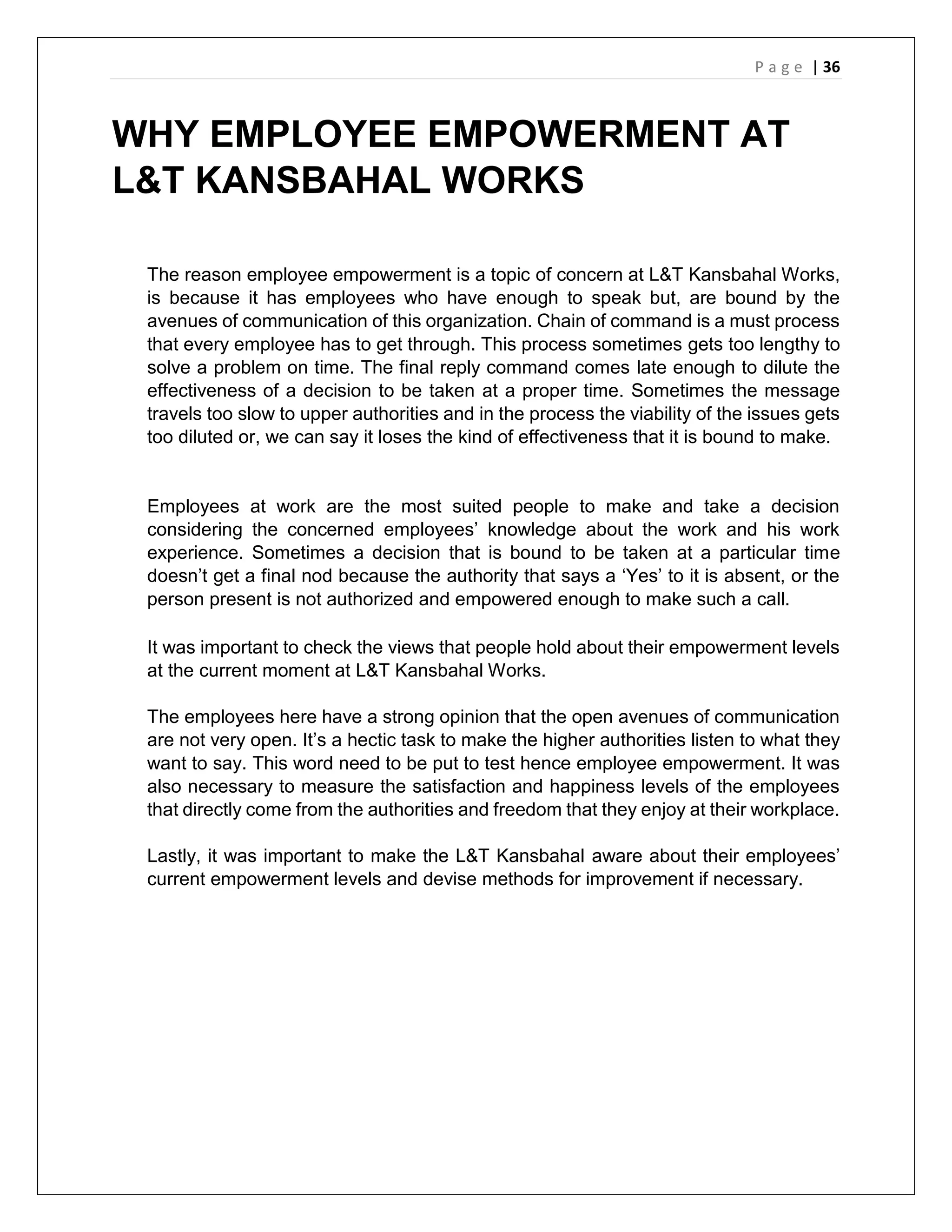 P a g e | 36
WHY EMPLOYEE EMPOWERMENT AT
L&T KANSBAHAL WORKS
The reason employee empowerment is a topic of concern at L&T Kansbahal Works,
is because it has employees who have enough to speak but, are bound by the
avenues of communication of this organization. Chain of command is a must process
that every employee has to get through. This process sometimes gets too lengthy to
solve a problem on time. The final reply command comes late enough to dilute the
effectiveness of a decision to be taken at a proper time. Sometimes the message
travels too slow to upper authorities and in the process the viability of the issues gets
too diluted or, we can say it loses the kind of effectiveness that it is bound to make.
Employees at work are the most suited people to make and take a decision
considering the concerned employees’ knowledge about the work and his work
experience. Sometimes a decision that is bound to be taken at a particular time
doesn’t get a final nod because the authority that says a ‘Yes’ to it is absent, or the
person present is not authorized and empowered enough to make such a call.
It was important to check the views that people hold about their empowerment levels
at the current moment at L&T Kansbahal Works.
The employees here have a strong opinion that the open avenues of communication
are not very open. It’s a hectic task to make the higher authorities listen to what they
want to say. This word need to be put to test hence employee empowerment. It was
also necessary to measure the satisfaction and happiness levels of the employees
that directly come from the authorities and freedom that they enjoy at their workplace.
Lastly, it was important to make the L&T Kansbahal aware about their employees’
current empowerment levels and devise methods for improvement if necessary.
 