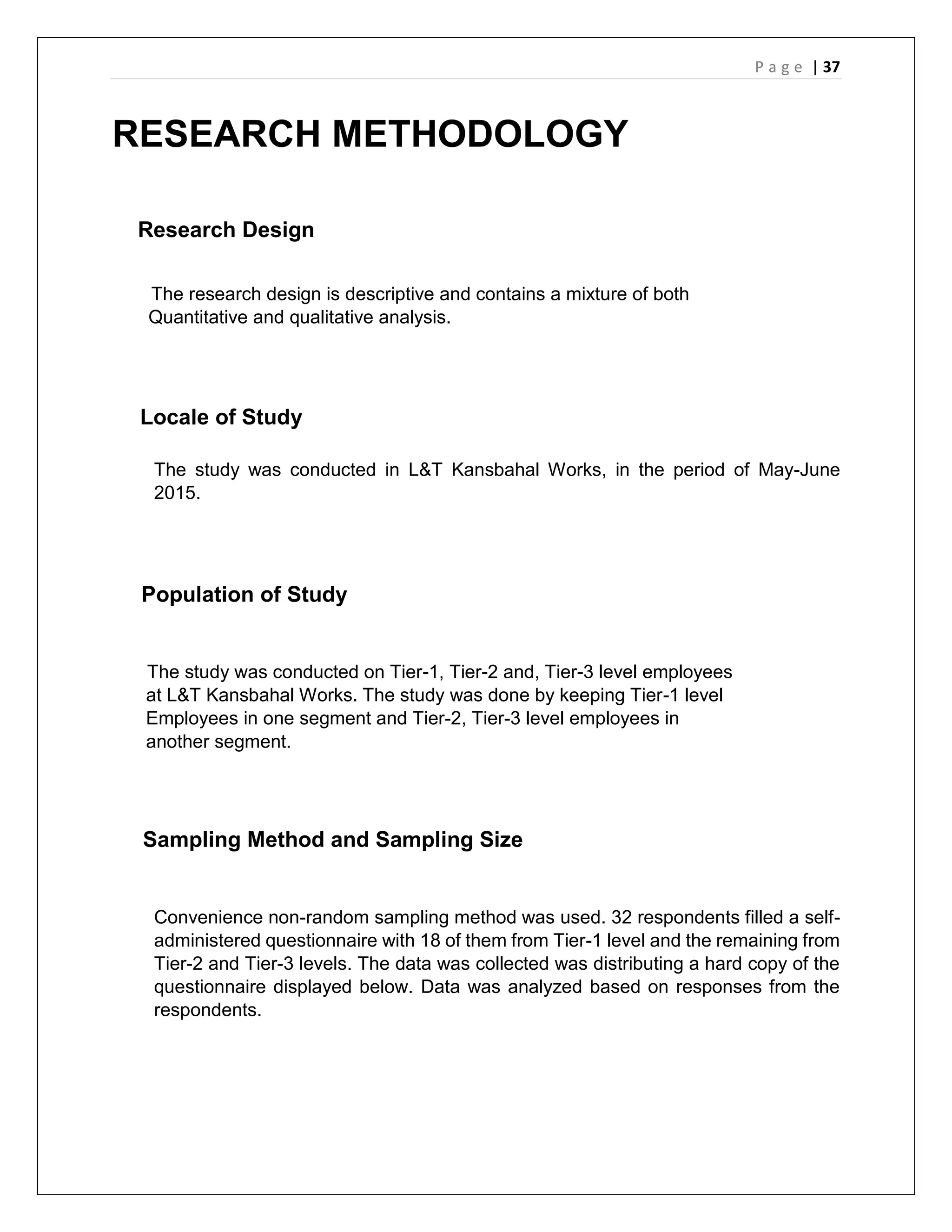 P a g e | 37
RESEARCH METHODOLOGY
Research Design
The research design is descriptive and contains a mixture of both
Quantitative and qualitative analysis.
Locale of Study
The study was conducted in L&T Kansbahal Works, in the period of May-June
2015.
Population of Study
The study was conducted on Tier-1, Tier-2 and, Tier-3 level employees
at L&T Kansbahal Works. The study was done by keeping Tier-1 level
Employees in one segment and Tier-2, Tier-3 level employees in
another segment.
Sampling Method and Sampling Size
Convenience non-random sampling method was used. 32 respondents filled a self-
administered questionnaire with 18 of them from Tier-1 level and the remaining from
Tier-2 and Tier-3 levels. The data was collected was distributing a hard copy of the
questionnaire displayed below. Data was analyzed based on responses from the
respondents.
 