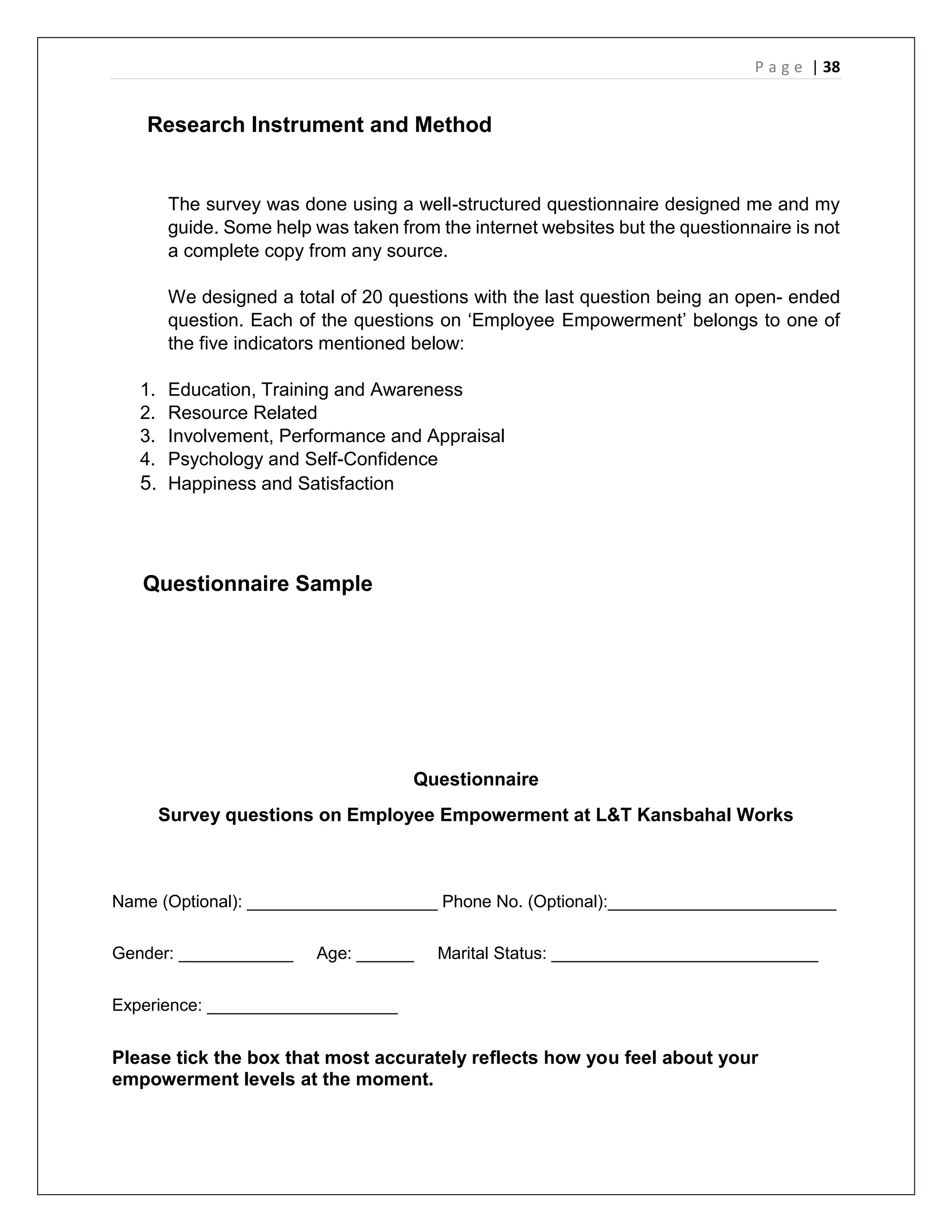 P a g e | 38
Research Instrument and Method
The survey was done using a well-structured questionnaire designed me and my
guide. Some help was taken from the internet websites but the questionnaire is not
a complete copy from any source.
We designed a total of 20 questions with the last question being an open- ended
question. Each of the questions on ‘Employee Empowerment’ belongs to one of
the five indicators mentioned below:
1. Education, Training and Awareness
2. Resource Related
3. Involvement, Performance and Appraisal
4. Psychology and Self-Confidence
5. Happiness and Satisfaction
Questionnaire Sample
Questionnaire
Survey questions on Employee Empowerment at L&T Kansbahal Works
Name (Optional): ____________________ Phone No. (Optional):________________________
Gender: ____________ Age: ______ Marital Status: ____________________________
Experience: ____________________
Please tick the box that most accurately reflects how you feel about your
empowerment levels at the moment.
 