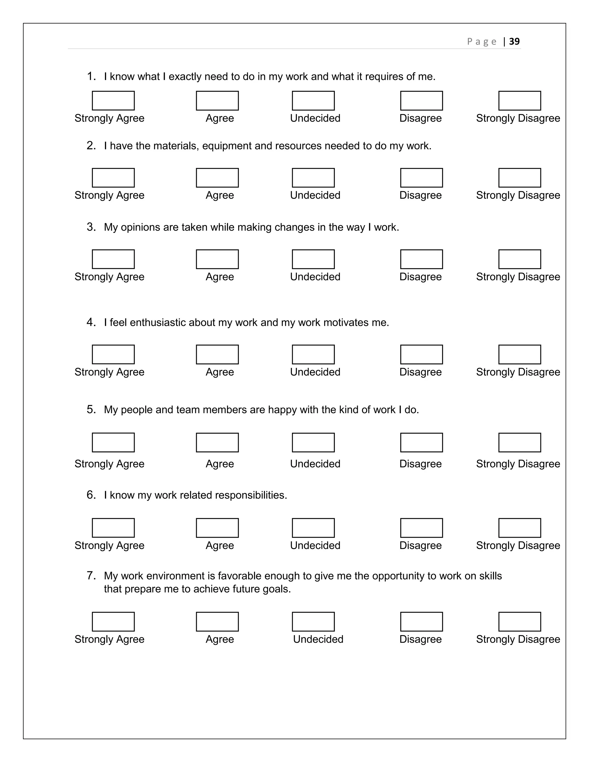 P a g e | 39
1. I know what I exactly need to do in my work and what it requires of me.
Strongly Agree Agree Undecided Disagree Strongly Disagree
2. I have the materials, equipment and resources needed to do my work.
Strongly Agree Agree Undecided Disagree Strongly Disagree
3. My opinions are taken while making changes in the way I work.
Strongly Agree Agree Undecided Disagree Strongly Disagree
4. I feel enthusiastic about my work and my work motivates me.
Strongly Agree Agree Undecided Disagree Strongly Disagree
5. My people and team members are happy with the kind of work I do.
Strongly Agree Agree Undecided Disagree Strongly Disagree
6. I know my work related responsibilities.
Strongly Agree Agree Undecided Disagree Strongly Disagree
7. My work environment is favorable enough to give me the opportunity to work on skills
that prepare me to achieve future goals.
Strongly Agree Agree Undecided Disagree Strongly Disagree
 