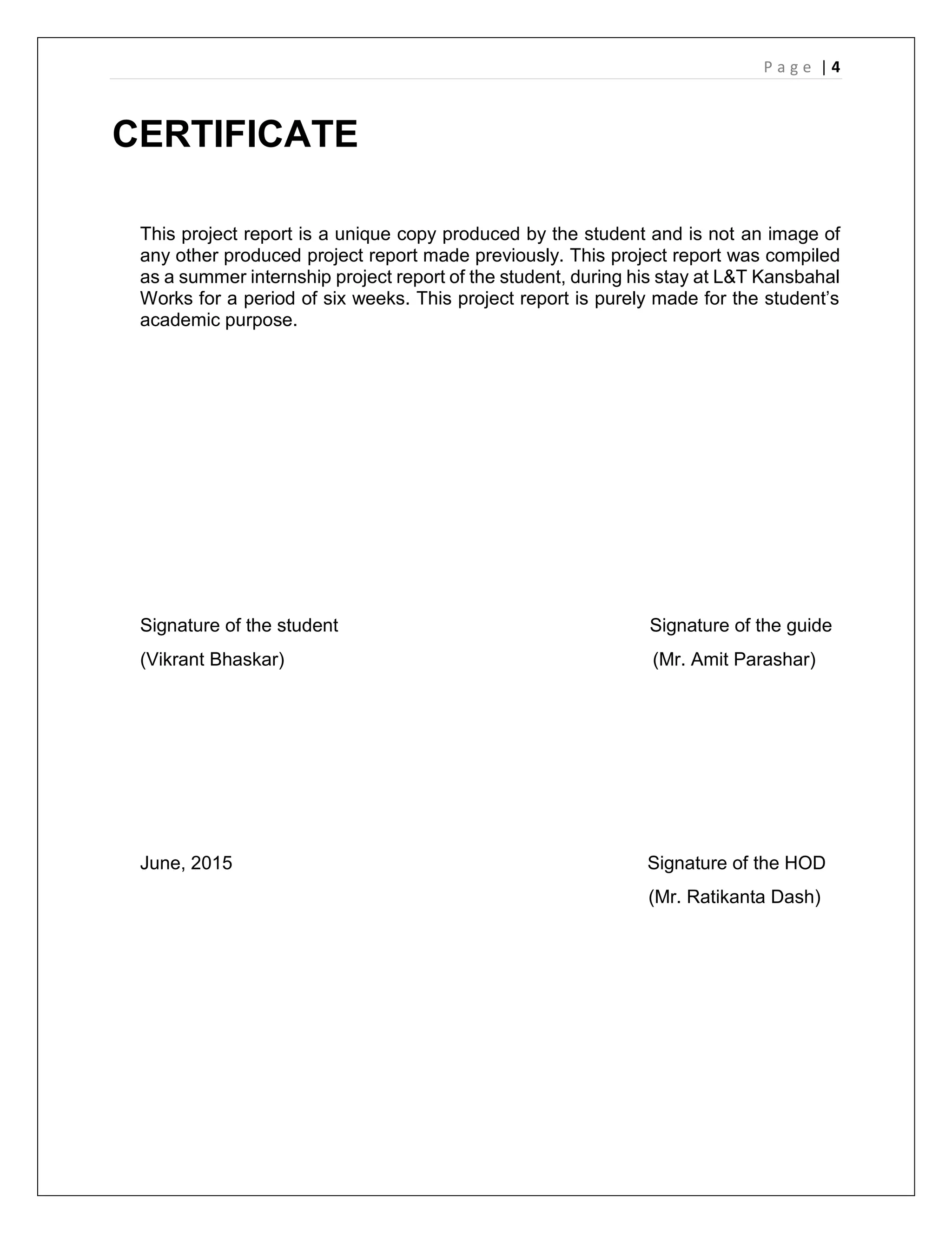 P a g e | 4
CERTIFICATE
This project report is a unique copy produced by the student and is not an image of
any other produced project report made previously. This project report was compiled
as a summer internship project report of the student, during his stay at L&T Kansbahal
Works for a period of six weeks. This project report is purely made for the student’s
academic purpose.
Signature of the student Signature of the guide
(Vikrant Bhaskar) (Mr. Amit Parashar)
June, 2015 Signature of the HOD
(Mr. Ratikanta Dash)
 