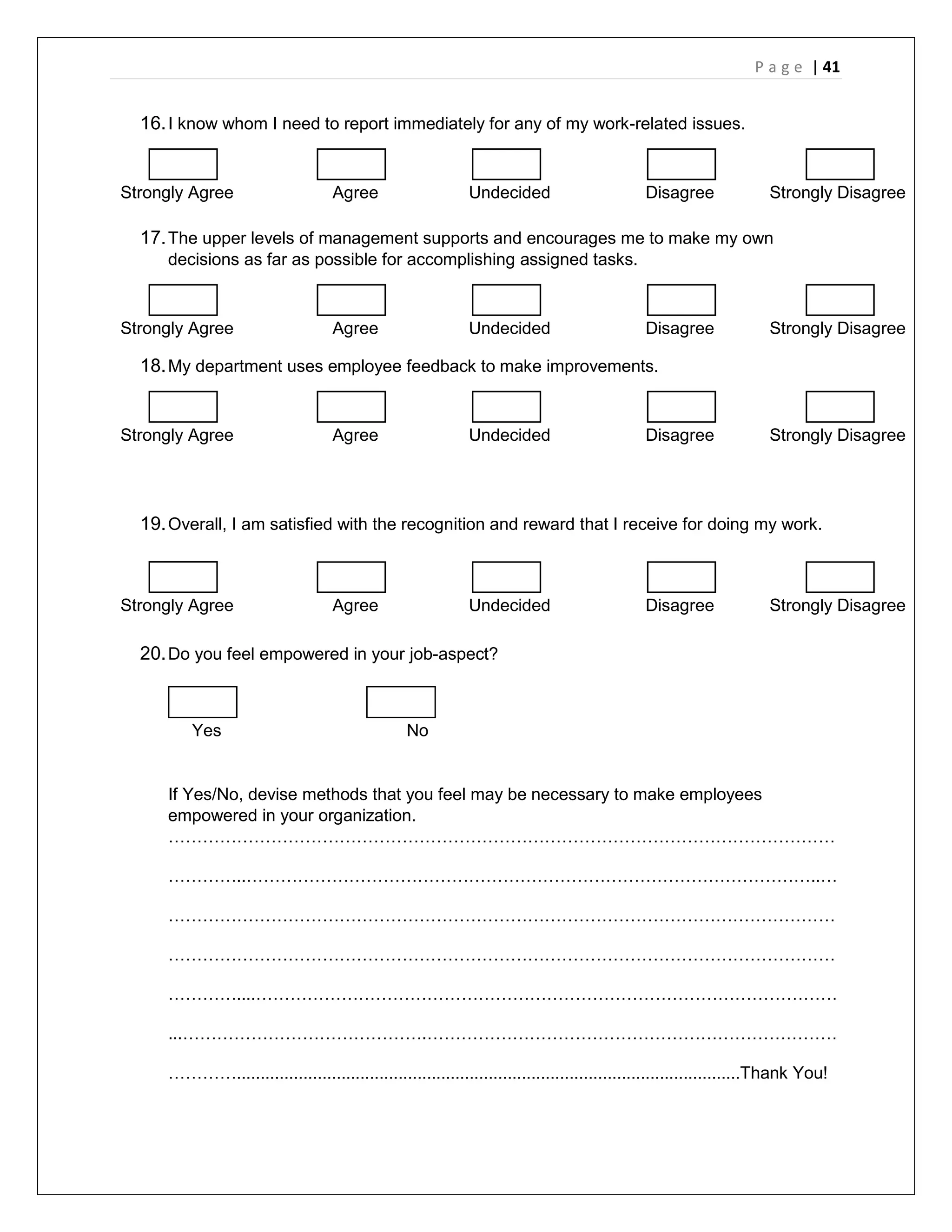 P a g e | 41
16.I know whom I need to report immediately for any of my work-related issues.
Strongly Agree Agree Undecided Disagree Strongly Disagree
17.The upper levels of management supports and encourages me to make my own
decisions as far as possible for accomplishing assigned tasks.
Strongly Agree Agree Undecided Disagree Strongly Disagree
18.My department uses employee feedback to make improvements.
Strongly Agree Agree Undecided Disagree Strongly Disagree
19.Overall, I am satisfied with the recognition and reward that I receive for doing my work.
Strongly Agree Agree Undecided Disagree Strongly Disagree
20.Do you feel empowered in your job-aspect?
Yes No
If Yes/No, devise methods that you feel may be necessary to make employees
empowered in your organization.
………………………………………………………………………………………………………
…………..………………………………………………………………………………………..…
………………………………………………………………………………………………………
………………………………………………………………………………………………………
…………....…………………………………………………………………………………………
...…………………………………….………………………………………………………………
…………..........................................................................................................Thank You!
 