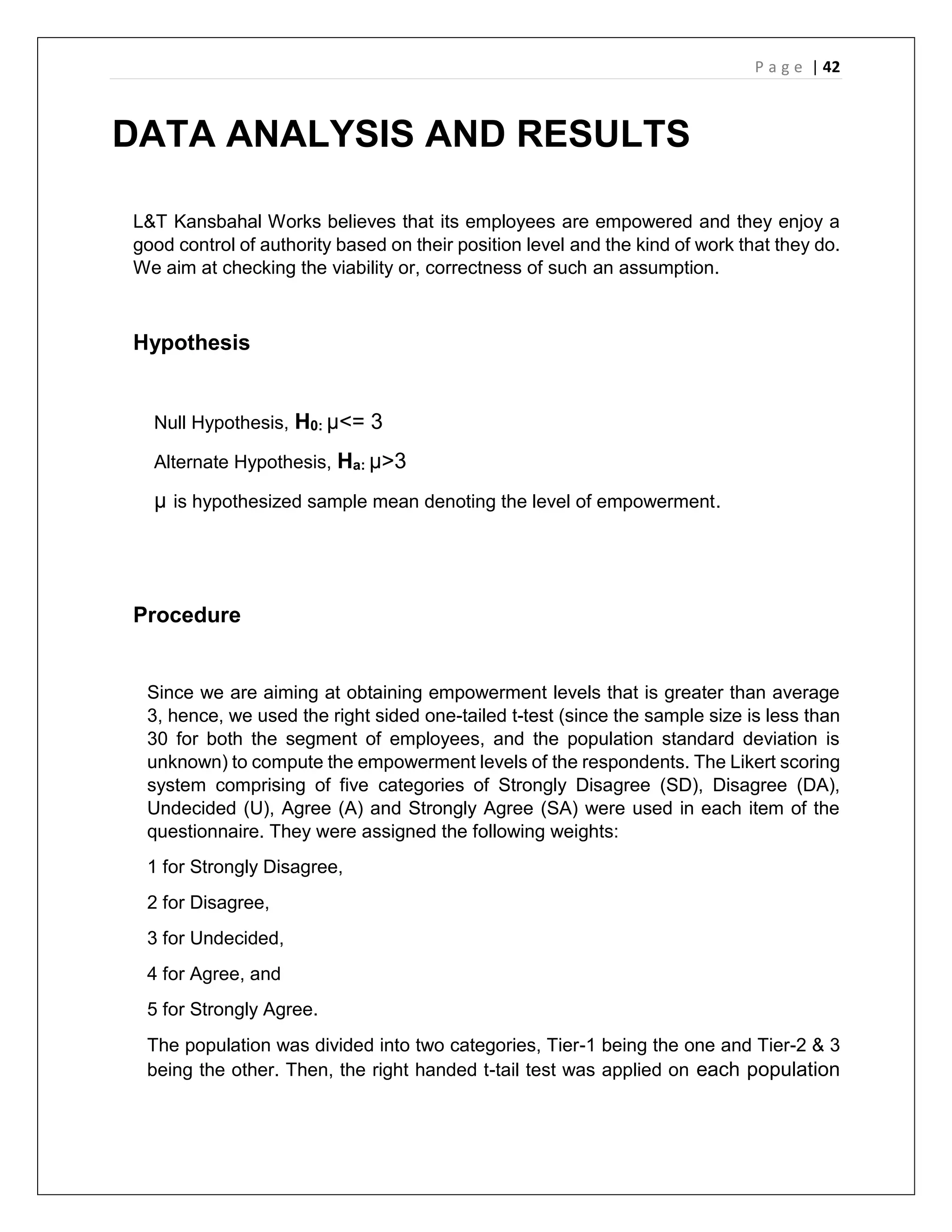 P a g e | 42
DATA ANALYSIS AND RESULTS
L&T Kansbahal Works believes that its employees are empowered and they enjoy a
good control of authority based on their position level and the kind of work that they do.
We aim at checking the viability or, correctness of such an assumption.
Hypothesis
Null Hypothesis, H0: µ<= 3
Alternate Hypothesis, Ha: µ>3
µ is hypothesized sample mean denoting the level of empowerment.
Procedure
Since we are aiming at obtaining empowerment levels that is greater than average
3, hence, we used the right sided one-tailed t-test (since the sample size is less than
30 for both the segment of employees, and the population standard deviation is
unknown) to compute the empowerment levels of the respondents. The Likert scoring
system comprising of five categories of Strongly Disagree (SD), Disagree (DA),
Undecided (U), Agree (A) and Strongly Agree (SA) were used in each item of the
questionnaire. They were assigned the following weights:
1 for Strongly Disagree,
2 for Disagree,
3 for Undecided,
4 for Agree, and
5 for Strongly Agree.
The population was divided into two categories, Tier-1 being the one and Tier-2 & 3
being the other. Then, the right handed t-tail test was applied on each population
 