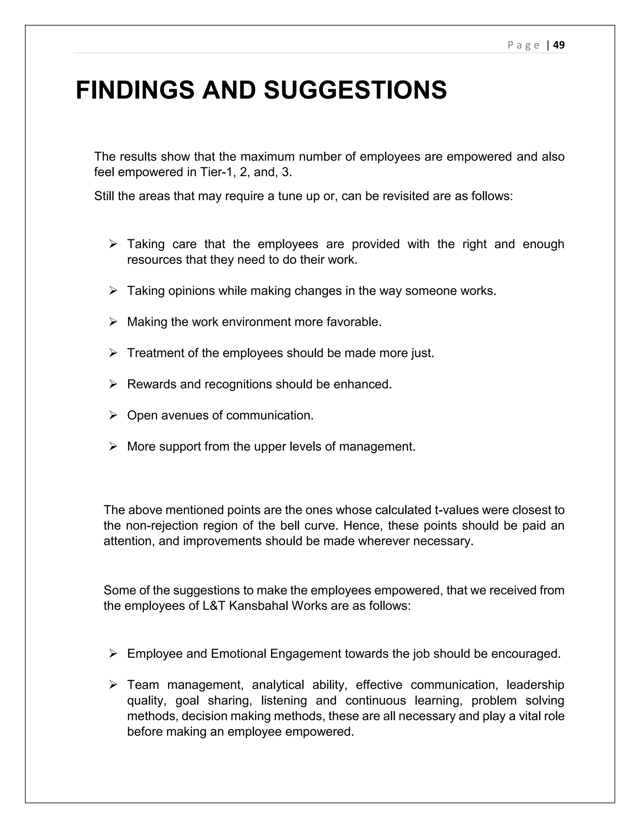 P a g e | 49
FINDINGS AND SUGGESTIONS
The results show that the maximum number of employees are empowered and also
feel empowered in Tier-1, 2, and, 3.
Still the areas that may require a tune up or, can be revisited are as follows:
 Taking care that the employees are provided with the right and enough
resources that they need to do their work.
 Taking opinions while making changes in the way someone works.
 Making the work environment more favorable.
 Treatment of the employees should be made more just.
 Rewards and recognitions should be enhanced.
 Open avenues of communication.
 More support from the upper levels of management.
The above mentioned points are the ones whose calculated t-values were closest to
the non-rejection region of the bell curve. Hence, these points should be paid an
attention, and improvements should be made wherever necessary.
Some of the suggestions to make the employees empowered, that we received from
the employees of L&T Kansbahal Works are as follows:
 Employee and Emotional Engagement towards the job should be encouraged.
 Team management, analytical ability, effective communication, leadership
quality, goal sharing, listening and continuous learning, problem solving
methods, decision making methods, these are all necessary and play a vital role
before making an employee empowered.
 