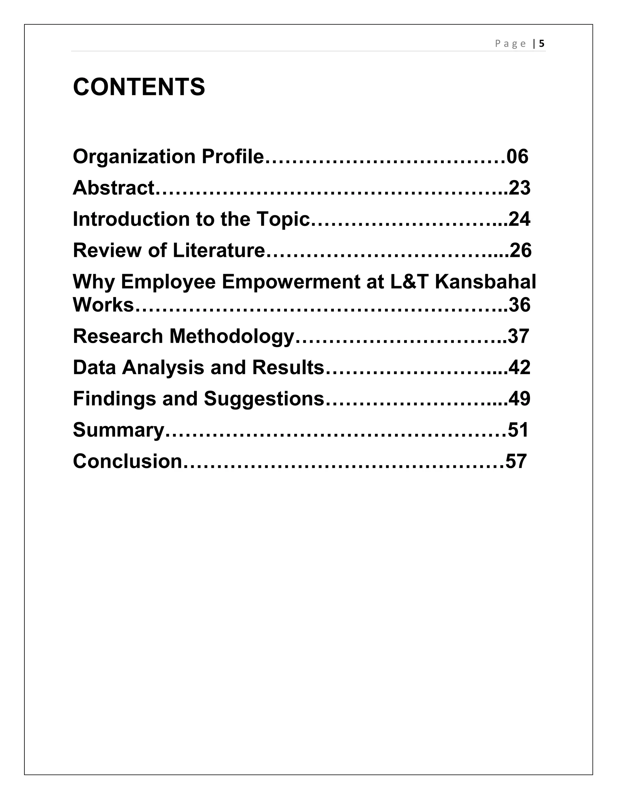 P a g e | 5
CONTENTS
Organization Profile………………………………06
Abstract……………………………………………..23
Introduction to the Topic………………………...24
Review of Literature……………………………....26
Why Employee Empowerment at L&T Kansbahal
Works………………………………………………..36
Research Methodology…………………………..37
Data Analysis and Results……………………....42
Findings and Suggestions……………………....49
Summary……………………………………………51
Conclusion…………………………………………57
 