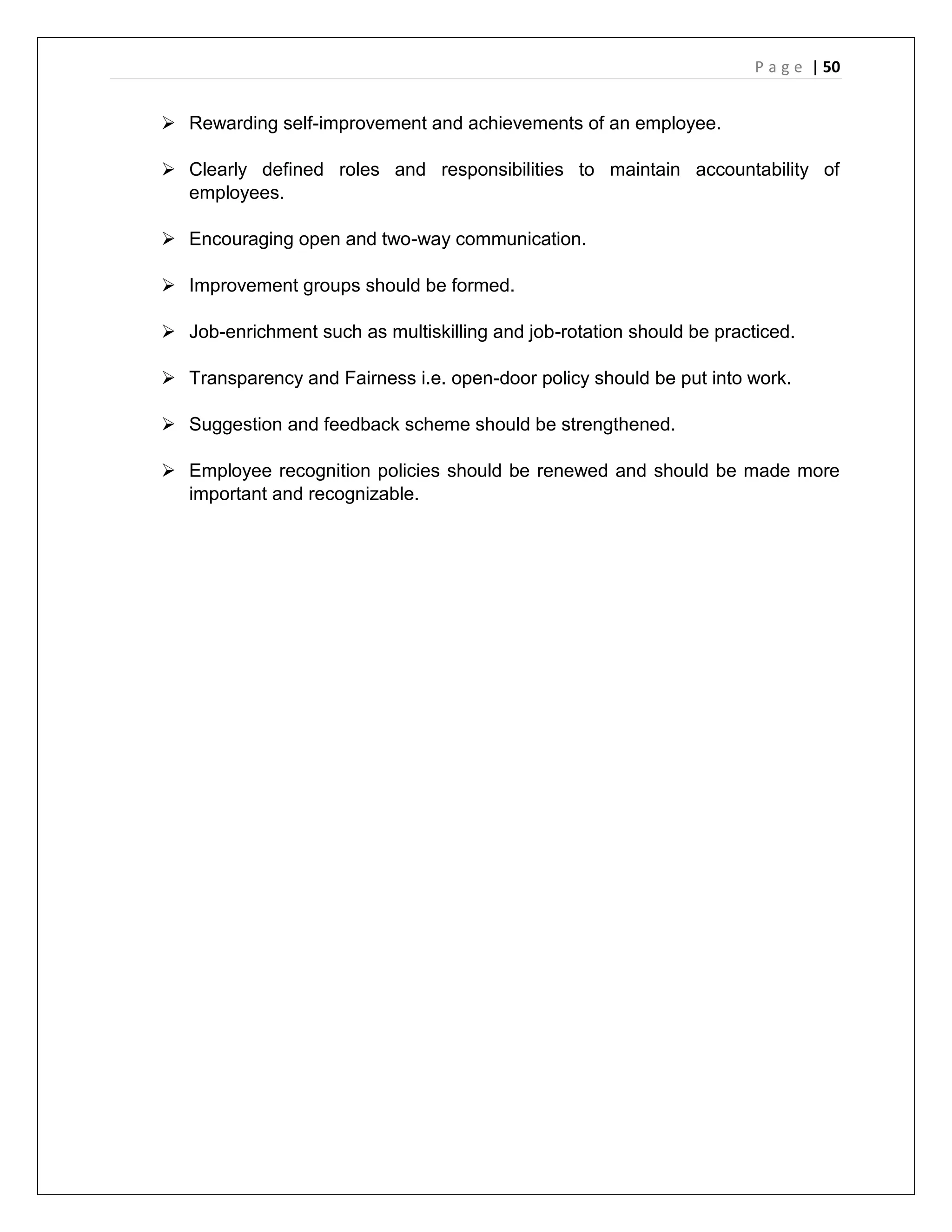 P a g e | 50
 Rewarding self-improvement and achievements of an employee.
 Clearly defined roles and responsibilities to maintain accountability of
employees.
 Encouraging open and two-way communication.
 Improvement groups should be formed.
 Job-enrichment such as multiskilling and job-rotation should be practiced.
 Transparency and Fairness i.e. open-door policy should be put into work.
 Suggestion and feedback scheme should be strengthened.
 Employee recognition policies should be renewed and should be made more
important and recognizable.
 