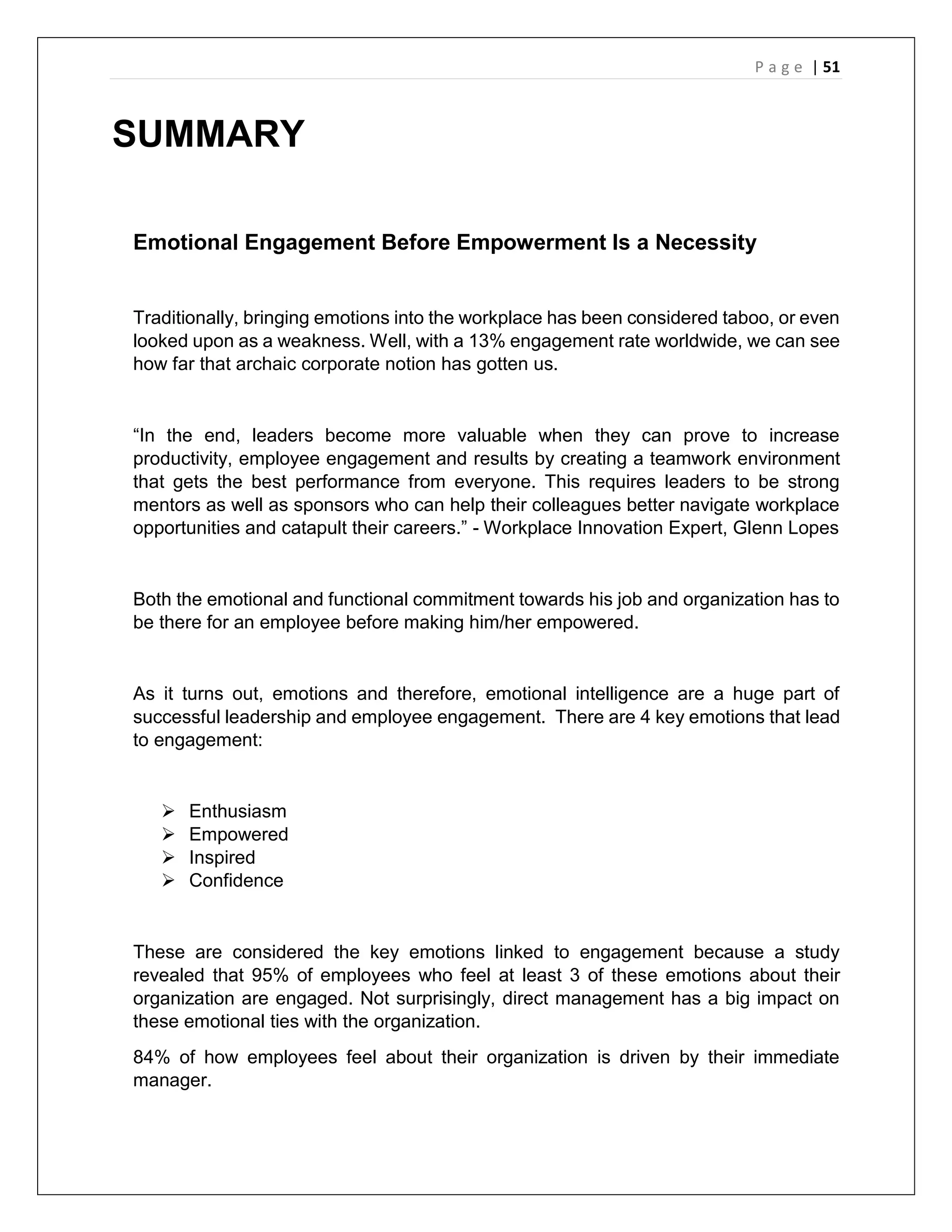 P a g e | 51
SUMMARY
Emotional Engagement Before Empowerment Is a Necessity
Traditionally, bringing emotions into the workplace has been considered taboo, or even
looked upon as a weakness. Well, with a 13% engagement rate worldwide, we can see
how far that archaic corporate notion has gotten us.
“In the end, leaders become more valuable when they can prove to increase
productivity, employee engagement and results by creating a teamwork environment
that gets the best performance from everyone. This requires leaders to be strong
mentors as well as sponsors who can help their colleagues better navigate workplace
opportunities and catapult their careers.” - Workplace Innovation Expert, Glenn Lopes
Both the emotional and functional commitment towards his job and organization has to
be there for an employee before making him/her empowered.
As it turns out, emotions and therefore, emotional intelligence are a huge part of
successful leadership and employee engagement. There are 4 key emotions that lead
to engagement:
 Enthusiasm
 Empowered
 Inspired
 Confidence
These are considered the key emotions linked to engagement because a study
revealed that 95% of employees who feel at least 3 of these emotions about their
organization are engaged. Not surprisingly, direct management has a big impact on
these emotional ties with the organization.
84% of how employees feel about their organization is driven by their immediate
manager.
 