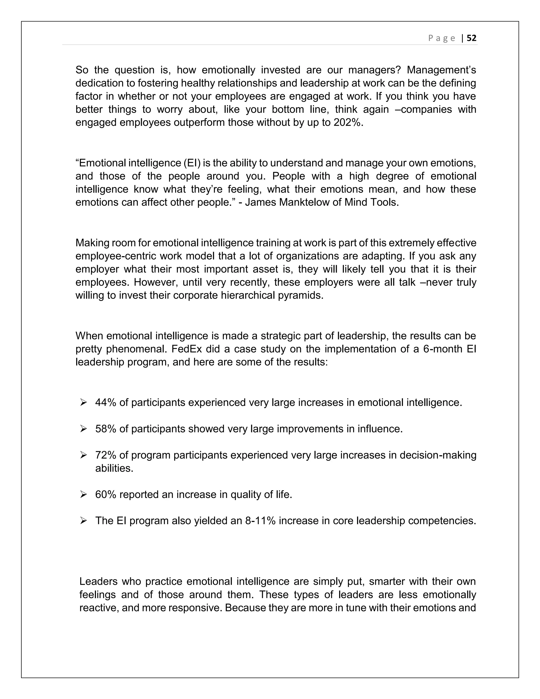 P a g e | 52
So the question is, how emotionally invested are our managers? Management’s
dedication to fostering healthy relationships and leadership at work can be the defining
factor in whether or not your employees are engaged at work. If you think you have
better things to worry about, like your bottom line, think again –companies with
engaged employees outperform those without by up to 202%.
“Emotional intelligence (EI) is the ability to understand and manage your own emotions,
and those of the people around you. People with a high degree of emotional
intelligence know what they’re feeling, what their emotions mean, and how these
emotions can affect other people.” - James Manktelow of Mind Tools.
Making room for emotional intelligence training at work is part of this extremely effective
employee-centric work model that a lot of organizations are adapting. If you ask any
employer what their most important asset is, they will likely tell you that it is their
employees. However, until very recently, these employers were all talk –never truly
willing to invest their corporate hierarchical pyramids.
When emotional intelligence is made a strategic part of leadership, the results can be
pretty phenomenal. FedEx did a case study on the implementation of a 6-month EI
leadership program, and here are some of the results:
 44% of participants experienced very large increases in emotional intelligence.
 58% of participants showed very large improvements in influence.
 72% of program participants experienced very large increases in decision-making
abilities.
 60% reported an increase in quality of life.
 The EI program also yielded an 8-11% increase in core leadership competencies.
Leaders who practice emotional intelligence are simply put, smarter with their own
feelings and of those around them. These types of leaders are less emotionally
reactive, and more responsive. Because they are more in tune with their emotions and
 