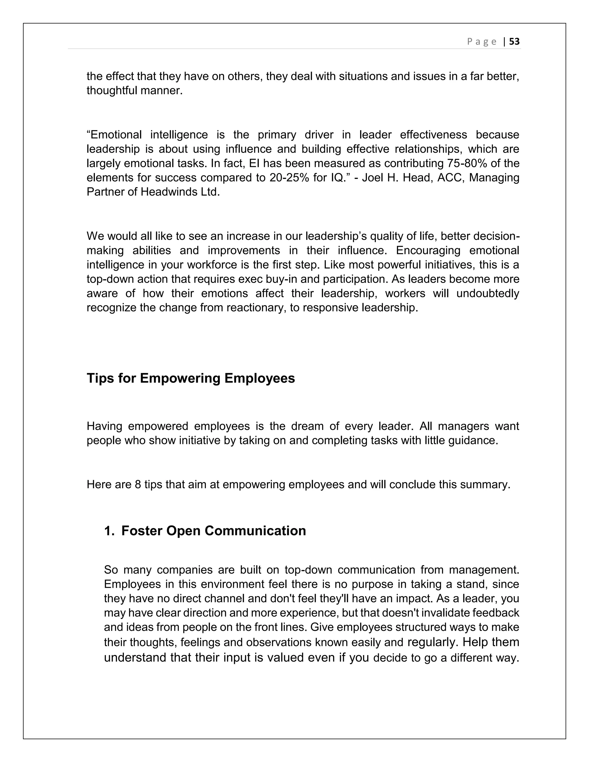 P a g e | 53
the effect that they have on others, they deal with situations and issues in a far better,
thoughtful manner.
“Emotional intelligence is the primary driver in leader effectiveness because
leadership is about using influence and building effective relationships, which are
largely emotional tasks. In fact, EI has been measured as contributing 75-80% of the
elements for success compared to 20-25% for IQ.” - Joel H. Head, ACC, Managing
Partner of Headwinds Ltd.
We would all like to see an increase in our leadership’s quality of life, better decision-
making abilities and improvements in their influence. Encouraging emotional
intelligence in your workforce is the first step. Like most powerful initiatives, this is a
top-down action that requires exec buy-in and participation. As leaders become more
aware of how their emotions affect their leadership, workers will undoubtedly
recognize the change from reactionary, to responsive leadership.
Tips for Empowering Employees
Having empowered employees is the dream of every leader. All managers want
people who show initiative by taking on and completing tasks with little guidance.
Here are 8 tips that aim at empowering employees and will conclude this summary.
1. Foster Open Communication
So many companies are built on top-down communication from management.
Employees in this environment feel there is no purpose in taking a stand, since
they have no direct channel and don't feel they'll have an impact. As a leader, you
may have clear direction and more experience, but that doesn't invalidate feedback
and ideas from people on the front lines. Give employees structured ways to make
their thoughts, feelings and observations known easily and regularly. Help them
understand that their input is valued even if you decide to go a different way.
 