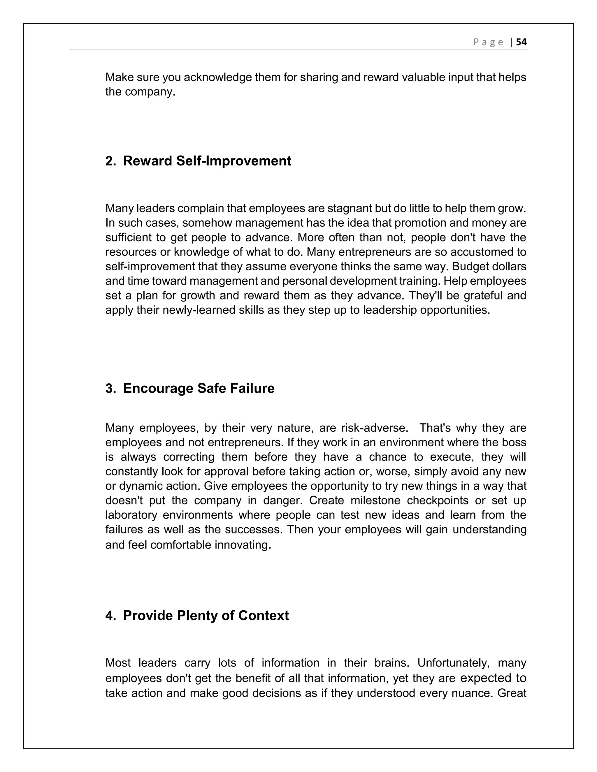 P a g e | 54
Make sure you acknowledge them for sharing and reward valuable input that helps
the company.
2. Reward Self-Improvement
Many leaders complain that employees are stagnant but do little to help them grow.
In such cases, somehow management has the idea that promotion and money are
sufficient to get people to advance. More often than not, people don't have the
resources or knowledge of what to do. Many entrepreneurs are so accustomed to
self-improvement that they assume everyone thinks the same way. Budget dollars
and time toward management and personal development training. Help employees
set a plan for growth and reward them as they advance. They'll be grateful and
apply their newly-learned skills as they step up to leadership opportunities.
3. Encourage Safe Failure
Many employees, by their very nature, are risk-adverse. That's why they are
employees and not entrepreneurs. If they work in an environment where the boss
is always correcting them before they have a chance to execute, they will
constantly look for approval before taking action or, worse, simply avoid any new
or dynamic action. Give employees the opportunity to try new things in a way that
doesn't put the company in danger. Create milestone checkpoints or set up
laboratory environments where people can test new ideas and learn from the
failures as well as the successes. Then your employees will gain understanding
and feel comfortable innovating.
4. Provide Plenty of Context
Most leaders carry lots of information in their brains. Unfortunately, many
employees don't get the benefit of all that information, yet they are expected to
take action and make good decisions as if they understood every nuance. Great
 