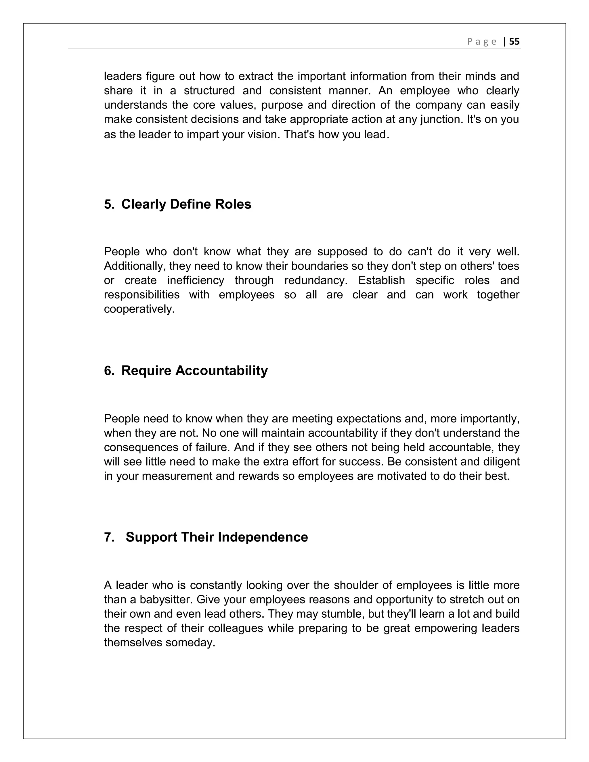 P a g e | 55
leaders figure out how to extract the important information from their minds and
share it in a structured and consistent manner. An employee who clearly
understands the core values, purpose and direction of the company can easily
make consistent decisions and take appropriate action at any junction. It's on you
as the leader to impart your vision. That's how you lead.
5. Clearly Define Roles
People who don't know what they are supposed to do can't do it very well.
Additionally, they need to know their boundaries so they don't step on others' toes
or create inefficiency through redundancy. Establish specific roles and
responsibilities with employees so all are clear and can work together
cooperatively.
6. Require Accountability
People need to know when they are meeting expectations and, more importantly,
when they are not. No one will maintain accountability if they don't understand the
consequences of failure. And if they see others not being held accountable, they
will see little need to make the extra effort for success. Be consistent and diligent
in your measurement and rewards so employees are motivated to do their best.
7. Support Their Independence
A leader who is constantly looking over the shoulder of employees is little more
than a babysitter. Give your employees reasons and opportunity to stretch out on
their own and even lead others. They may stumble, but they'll learn a lot and build
the respect of their colleagues while preparing to be great empowering leaders
themselves someday.
 