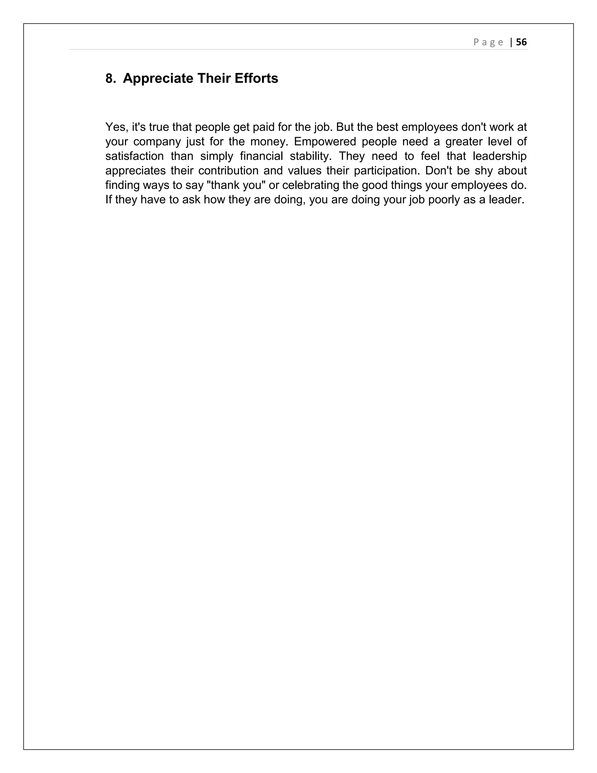 P a g e | 56
8. Appreciate Their Efforts
Yes, it's true that people get paid for the job. But the best employees don't work at
your company just for the money. Empowered people need a greater level of
satisfaction than simply financial stability. They need to feel that leadership
appreciates their contribution and values their participation. Don't be shy about
finding ways to say "thank you" or celebrating the good things your employees do.
If they have to ask how they are doing, you are doing your job poorly as a leader.
 