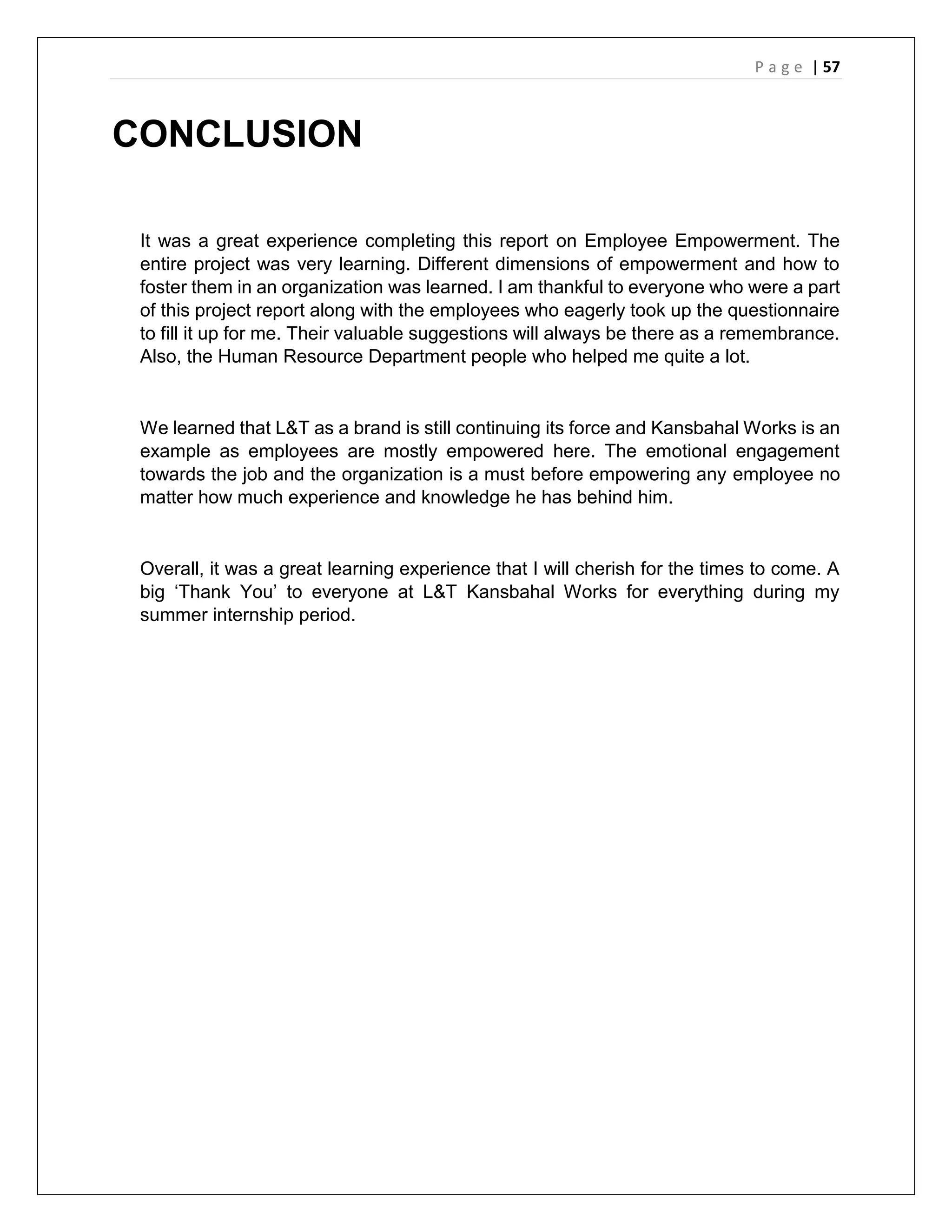 P a g e | 57
CONCLUSION
It was a great experience completing this report on Employee Empowerment. The
entire project was very learning. Different dimensions of empowerment and how to
foster them in an organization was learned. I am thankful to everyone who were a part
of this project report along with the employees who eagerly took up the questionnaire
to fill it up for me. Their valuable suggestions will always be there as a remembrance.
Also, the Human Resource Department people who helped me quite a lot.
We learned that L&T as a brand is still continuing its force and Kansbahal Works is an
example as employees are mostly empowered here. The emotional engagement
towards the job and the organization is a must before empowering any employee no
matter how much experience and knowledge he has behind him.
Overall, it was a great learning experience that I will cherish for the times to come. A
big ‘Thank You’ to everyone at L&T Kansbahal Works for everything during my
summer internship period.
 
