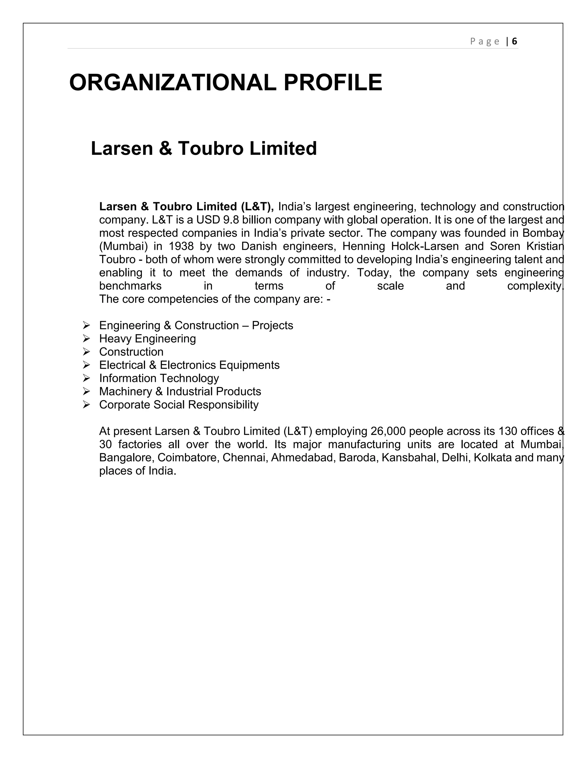 P a g e | 6
ORGANIZATIONAL PROFILE
Larsen & Toubro Limited
Larsen & Toubro Limited (L&T), India’s largest engineering, technology and construction
company. L&T is a USD 9.8 billion company with global operation. It is one of the largest and
most respected companies in India’s private sector. The company was founded in Bombay
(Mumbai) in 1938 by two Danish engineers, Henning Holck-Larsen and Soren Kristian
Toubro - both of whom were strongly committed to developing India’s engineering talent and
enabling it to meet the demands of industry. Today, the company sets engineering
benchmarks in terms of scale and complexity.
The core competencies of the company are: -
 Engineering & Construction – Projects
 Heavy Engineering
 Construction
 Electrical & Electronics Equipments
 Information Technology
 Machinery & Industrial Products
 Corporate Social Responsibility
At present Larsen & Toubro Limited (L&T) employing 26,000 people across its 130 offices &
30 factories all over the world. Its major manufacturing units are located at Mumbai,
Bangalore, Coimbatore, Chennai, Ahmedabad, Baroda, Kansbahal, Delhi, Kolkata and many
places of India.
 