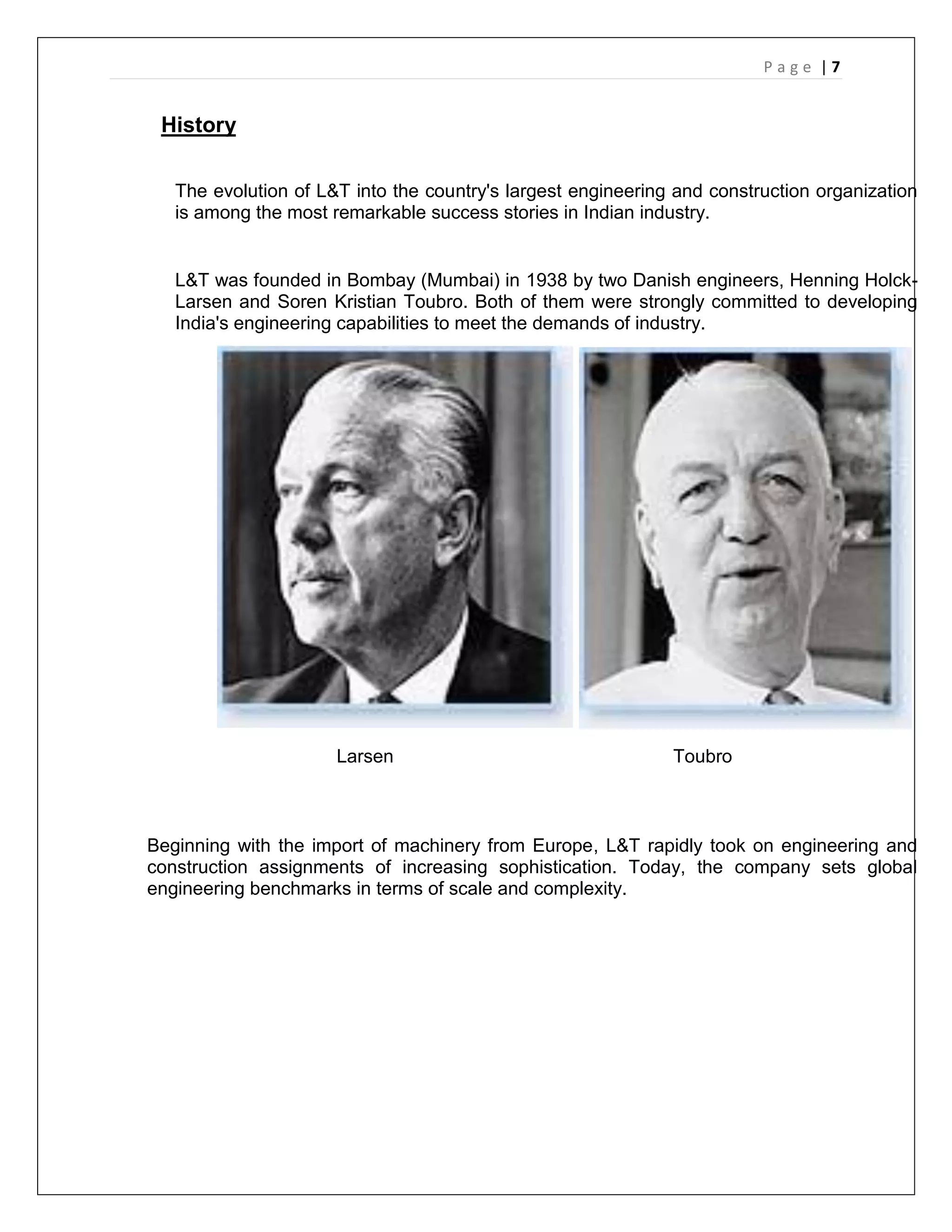 P a g e | 7
History
The evolution of L&T into the country's largest engineering and construction organization
is among the most remarkable success stories in Indian industry.
L&T was founded in Bombay (Mumbai) in 1938 by two Danish engineers, Henning Holck-
Larsen and Soren Kristian Toubro. Both of them were strongly committed to developing
India's engineering capabilities to meet the demands of industry.
Larsen Toubro
Beginning with the import of machinery from Europe, L&T rapidly took on engineering and
construction assignments of increasing sophistication. Today, the company sets global
engineering benchmarks in terms of scale and complexity.
 