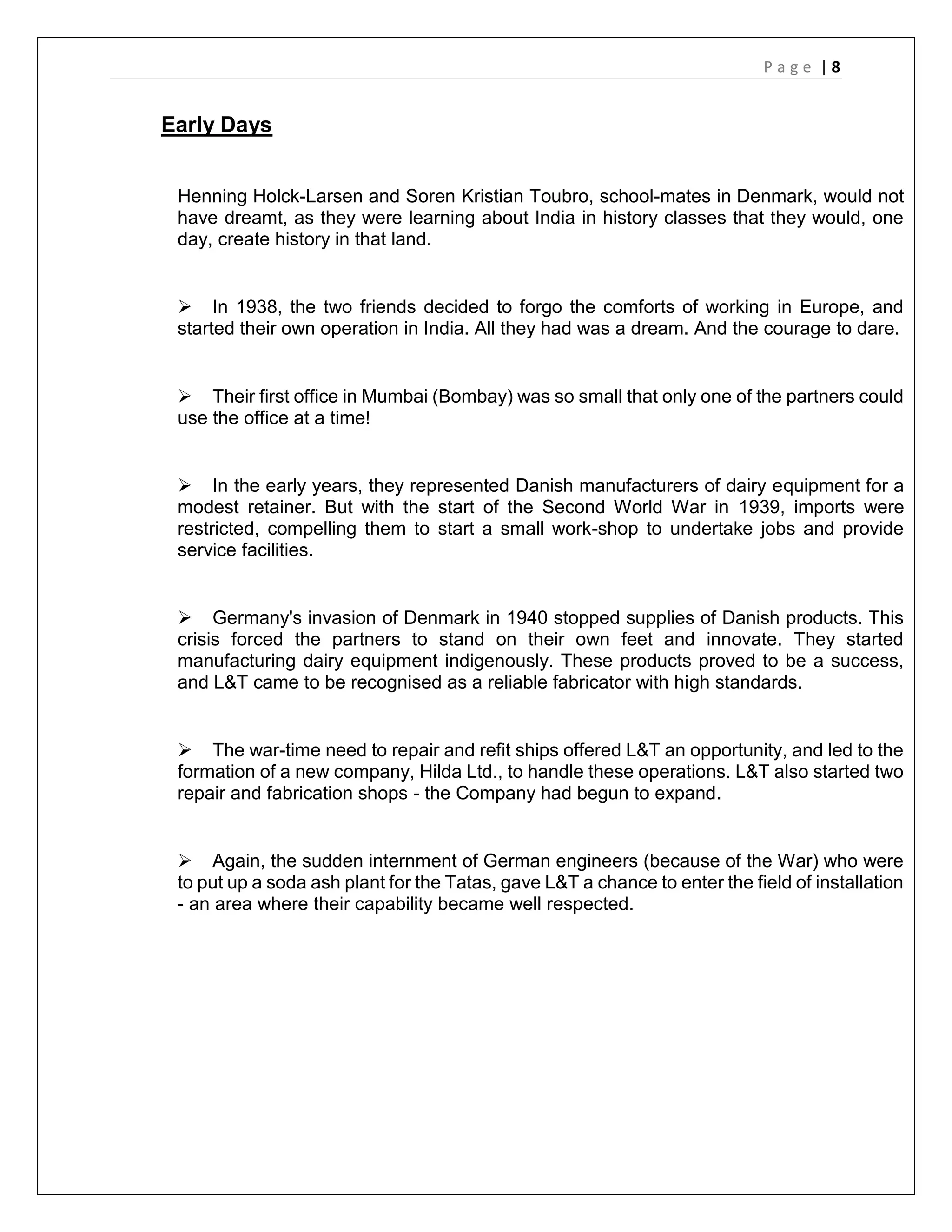P a g e | 8
Early Days
Henning Holck-Larsen and Soren Kristian Toubro, school-mates in Denmark, would not
have dreamt, as they were learning about India in history classes that they would, one
day, create history in that land.
 In 1938, the two friends decided to forgo the comforts of working in Europe, and
started their own operation in India. All they had was a dream. And the courage to dare.
 Their first office in Mumbai (Bombay) was so small that only one of the partners could
use the office at a time!
 In the early years, they represented Danish manufacturers of dairy equipment for a
modest retainer. But with the start of the Second World War in 1939, imports were
restricted, compelling them to start a small work-shop to undertake jobs and provide
service facilities.
 Germany's invasion of Denmark in 1940 stopped supplies of Danish products. This
crisis forced the partners to stand on their own feet and innovate. They started
manufacturing dairy equipment indigenously. These products proved to be a success,
and L&T came to be recognised as a reliable fabricator with high standards.
 The war-time need to repair and refit ships offered L&T an opportunity, and led to the
formation of a new company, Hilda Ltd., to handle these operations. L&T also started two
repair and fabrication shops - the Company had begun to expand.
 Again, the sudden internment of German engineers (because of the War) who were
to put up a soda ash plant for the Tatas, gave L&T a chance to enter the field of installation
- an area where their capability became well respected.
 