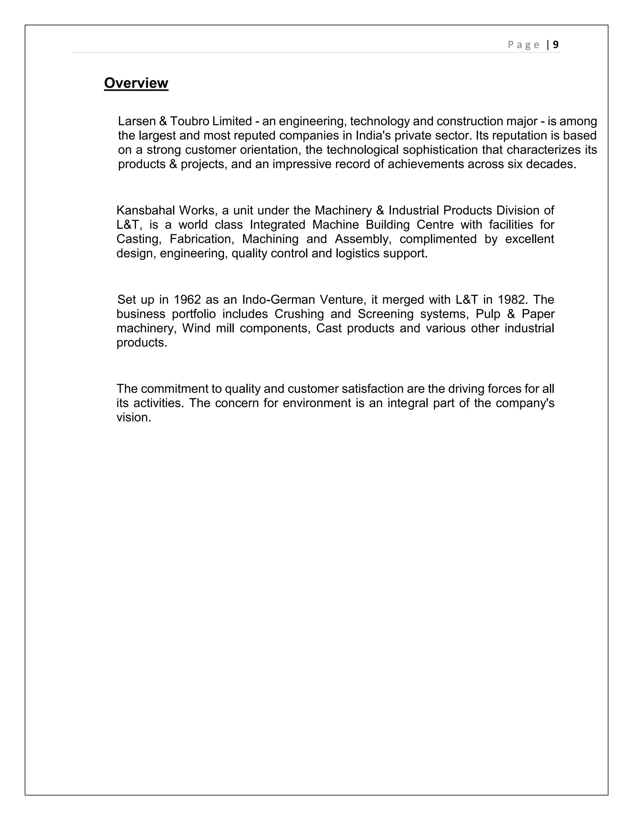P a g e | 9
Overview
Larsen & Toubro Limited - an engineering, technology and construction major - is among
the largest and most reputed companies in India's private sector. Its reputation is based
on a strong customer orientation, the technological sophistication that characterizes its
products & projects, and an impressive record of achievements across six decades.
Kansbahal Works, a unit under the Machinery & Industrial Products Division of
L&T, is a world class Integrated Machine Building Centre with facilities for
Casting, Fabrication, Machining and Assembly, complimented by excellent
design, engineering, quality control and logistics support.
Set up in 1962 as an Indo-German Venture, it merged with L&T in 1982. The
business portfolio includes Crushing and Screening systems, Pulp & Paper
machinery, Wind mill components, Cast products and various other industrial
products.
The commitment to quality and customer satisfaction are the driving forces for all
its activities. The concern for environment is an integral part of the company's
vision.
 