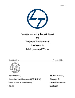P a g e | 1
Summer Internship Project Report
On
‘Employee Empowerment’
Conducted At
L&T Kansbahal Works
Submitted By: Project Guide:
Vikrant Bhaskar, Mr. Amit Parashar,
Human Resource Management (2014-2016), Manager-HR,
Xavier Institute of Social Service, L&T Kansbahal Works,
Ranchi Sundargarh
 