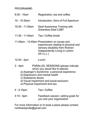 PROGRAMME:
9:30 - 10am Registration, tea and coffee
10 - 10:30am Introduction: Aims of Full Spectrum
10:30 - 11:30am Deaf Awareness Training with
Greenbow Deaf LGBT
11:30 - 11:45am Tea / Coffee break
11:45am - 12:45pm Presentation on issues and
experiences relating to physical and
sensory disability from Women
Independently Living in Leitrim
(W.I.L.L.)
12:45 - 2pm Lunch
2 - 4pm PARALLEL SESSIONS (please indicate
which you would like to attend):
a) Asperger’s Syndrome: a personal experience
b) Depression and mental health
c) Substance abuse
d) Visual impairment and social exclusion
e) Physical impairment and sex
4 - 4:15pm Tea / Coffee
4:15 - 5pm Feedback session; setting goals for
you and your organisation
For more Information or to book a place please contact:
northwestpride@gmail.com
 
