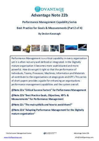 Performance Management Series Advantage Note 22b
www.intelligentorg.com info@intelligentorg.com
Advantage Note 22b
Performance Management Capability Series
Best Practice for Goals & Measurements (Part 2 of 4)
By Declan Kavanagh
Performance Management is a critical capability in every organisation
yet it is often not very well defined or integrated. In the Digitally
mature organisation it becomes more sophisticated and more
powerful. How do we get it right so that the performance of
Individuals, Teams, Processes, Machines, Information and Materials
all contribute to the organisations strategic goals and KPI’s This series
of short papers provides a guide for enhancing an organisations
performance management capabilities and the system overall.
@Note 22a “Critical Success Factors” for Performance Management
@Note 22b “Best Practice Goals, Objectives, KPI’s &
Measurements” for Performance Management
@Note 22c “The main pitfalls and how to avoid them?”
@Note 22d “Adapting Performance Management for the Digitally
mature organisation”
 