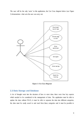 9
The user will be the only ‘actor’ in this application, the Use Case diagram below (see Figure
3) demonstrates what acts the user can carry out.
Figure 3: Use Case Diagram
2.3 Data Storage and Database
A lot of thought went into the decision of how to store data; there were four key aspects
which needed to be considered in the management of data. The application must be able to
update the data without Wi-Fi, it must be able to separate the data into different categories,
the data must be easily saved to and read from these categories and it must be possible to
 
