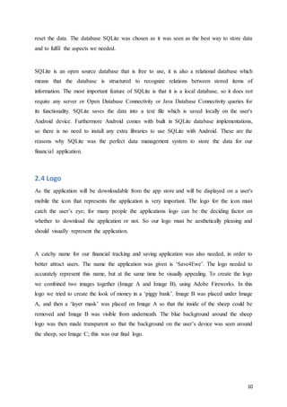 10
reset the data. The database SQLite was chosen as it was seen as the best way to store data
and to fulfil the aspects we needed.
SQLite is an open source database that is free to use, it is also a relational database which
means that the database is structured to recognize relations between stored items of
information. The most important feature of SQLite is that it is a local database, so it does not
require any server or Open Database Connectivity or Java Database Connectivity queries for
its functionality. SQLite saves the data into a text file which is saved locally on the user's
Android device. Furthermore Android comes with built in SQLite database implementations,
so there is no need to install any extra libraries to use SQLite with Android. These are the
reasons why SQLite was the perfect data management system to store the data for our
financial application.
2.4 Logo
As the application will be downloadable from the app store and will be displayed on a user's
mobile the icon that represents the application is very important. The logo for the icon must
catch the user’s eye; for many people the applications logo can be the deciding factor on
whether to download the application or not. So our logo must be aesthetically pleasing and
should visually represent the application.
A catchy name for our financial tracking and saving application was also needed, in order to
better attract users. The name the application was given is ‘Save4Ewe’. The logo needed to
accurately represent this name, but at the same time be visually appealing. To create the logo
we combined two images together (Image A and Image B), using Adobe Fireworks. In this
logo we tried to create the look of money in a ‘piggy bank’. Image B was placed under Image
A, and then a ‘layer mask’ was placed on Image A so that the inside of the sheep could be
removed and Image B was visible from underneath. The blue background around the sheep
logo was then made transparent so that the background on the user’s device was seen around
the sheep, see Image C; this was our final logo.
 